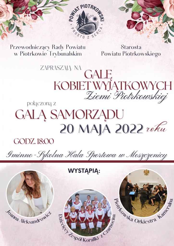 Przewodniczący Rady Powiatu, Starosta Powiatu Piotrkowskiego zapraszają na Galę Kobiet Wyjątkowych połączoną z Galą Samorządu 20 maja 2022 r. g. 18. Gminno - Szkolna Hala Sportowa w Moszczenicy, Wystąpią Joanna Aleksandrowicz, Dziecięcy Zespół Koraliki z Czarnocina, Piotrkowska Orkiestra Kameralna