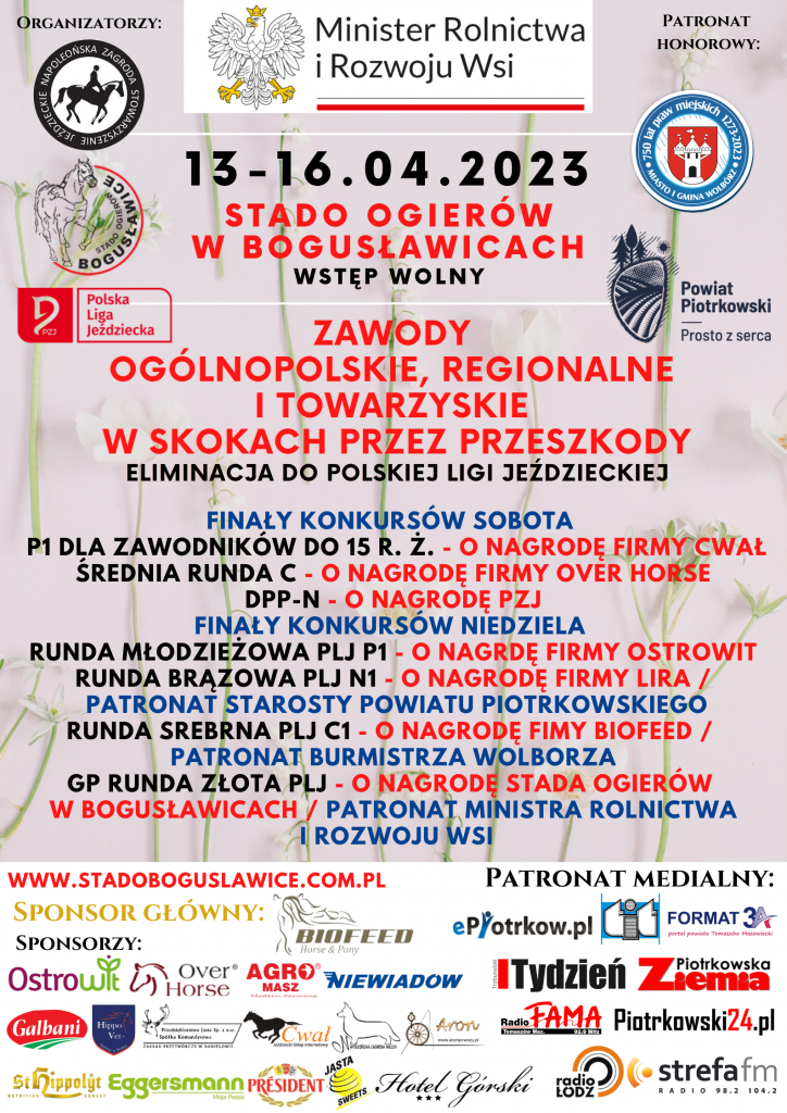 Zapraszamy na otwarcie letniego sezonu jeździeckiego — 13-16.04.2023 ZAWODY OGÓLNOPOLSKIE, REGIONALNE I TOWARZYSKIE W SKOKACH PRZEZ PRZESZKODY ELIMINACJA DO POLSKIEJ LIGI JEŹDZIECKIEJ W czasie zawodów dostępny będzie duży dobrze zaopatrzony bar serwujący posiłki domowe i przekąski W niedzielę w godzinach 11 – 15 dodatkową atrakcją będzie możliwość przejazdu bryczką (piknik wagon) po terenie Stada oraz dla dzieci oprowadzanie na kucyku. Przypominamy, że Zawody Jeździeckie organizowane przez Stado Ogierów w Bogusławicach dostępne są w postaci transmisji telewizyjnej na kanale You Tube Stado Bogusławice oraz stronie www.stadoboguslawice.com.pl Przedsięwzięcie ma na celu promowanie hippiki w Polsce i jest adresowane do miłośników koni, amatorów jeździectwa oraz lokalnej społeczności. Celem przedsięwzięcia jest sprawdzenie umiejętności młodych jeźdźców i ich koni na arenie ogólnopolskiej a także zdobywanie wiedzy oraz wymiana doświadczeń między zawodnikami. Stopień wyszkolenia będzie sprawdzany podczas rozgrywania konkursów o oceniany przez komisję sędziowską. Dla najlepszych przewidziane są nagrody. Przedsięwzięcie ma na celu promowanie hippiki w Polsce. Zawody wzbudzają duże zainteresowanie i skupiają liczną publiczność podczas imprezy. Honorowy Patronat nad przedsięwzięciem objął Minister Rolnictwa i Rozwoju Wsi Pan Robert Telus, Starosta Powiatu Piotrkowskiego Pan Piotr Wojtysiak oraz Burmistrz Miasta Wolbórz Pan Andrzej Jaros