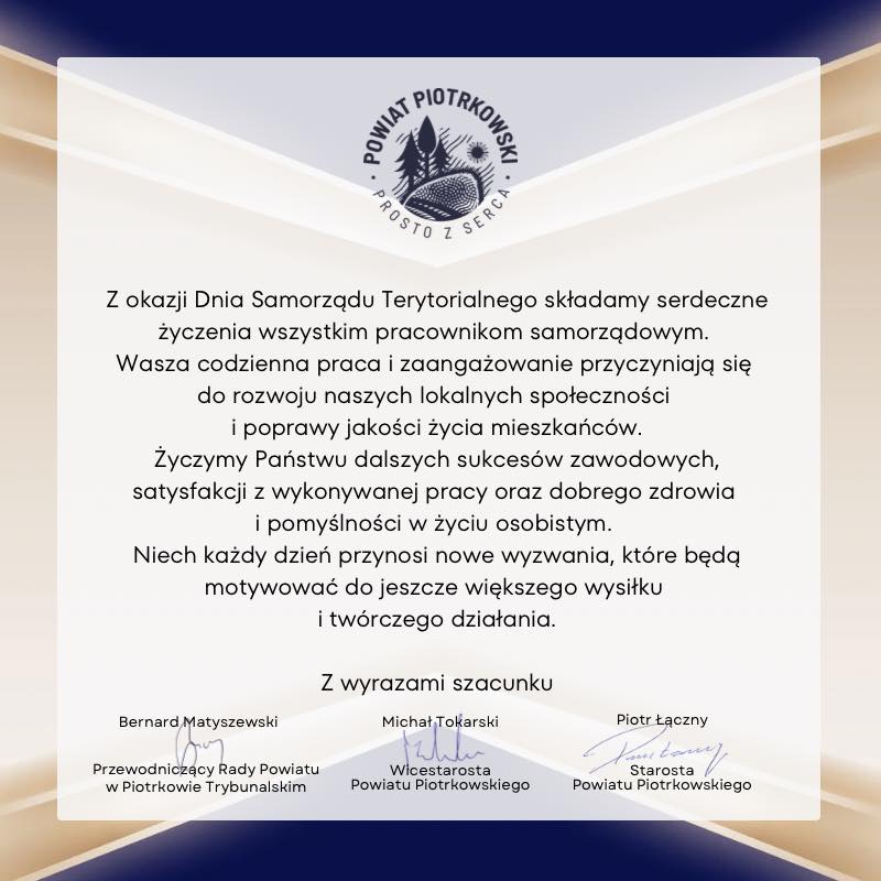 Z okazji Dnia Samorządu Terytorialnego składamy serdeczne życzenia wszystkim pracownikom samorządowym. Wasza codzienna praca zaangażowanie przyczyniają się do rozwoju naszych lokalnych społeczności, poprawy jakości życia mieszkańców. Życzymy Państwu dalszych sukcesów zawodowych, satysfakcji z wykonywanej pracy oraz dobrego zdrowia pomyślności w życiu osobistym. Niech każdy dzień przynosi nowe wyzwania, które będą motywować do jeszcze większego wysiłku twórczego działania. Z wyrazami szacunku Bernard Matyszewski Przewodniczący Rady Powiatu w Piotrkowie Trybunalski, Piotr Łączny Starosta Powiatu Piotrkowskiego oraz Michał Tokarski Wicestarosta Powiatu.