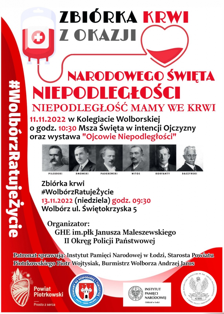 biórka Krwi z Okazji Narodowego Święta Niepodległości Niepodległość mamy we krwi 11.11.2022r w Kolegiacie Wolborskiej o godz. 10:30. Msza Święta w intencji Ojczyzny oraz wystawa ”Ojcowie Niepodległości” Zbiórka krwi #WoIbórzRatujeŻycie 13.11.2022r (niedziela) godzina 09:30 Wolbórz ul. Świętokrzyska 5 Organizator: GHE im.płk Janusza Maleszewskiego II Okręg Policji Państwowej Patronat sprawujący: Instytut Pamięci Narodowej w Łodzi, Starosta Powiatu Piotrkowskiego Piotr Wojtysiak, Burmistrz Wolborza Andrzej Jaros. Na plakacie znajdują się również zdjęcia: - Piłsudskiego, Dmowskiego, Paderewskiego, Witosa, Korfantego, Daszyńskiego. Oraz logo: - Powiatu Piotrkowskiego, Miasto i Gmina Wolbórz (Stawiamy na Gospodarkę i Turystykę), Instytut Pamięci Narodowej Odział w Łodzi, Grupa Historyczno Edukacyjna.