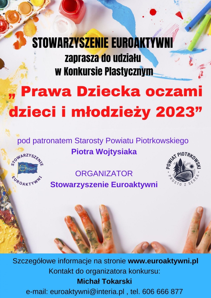 „STOWARZYSZENIE EUROAKTYWNI zaprasza do udziału W Konkursie Plastycznym " Prawa Dziecka oczami dzieci i młodzieży 2023" pod patronatem Starosty Powiatu Piotrkowskiego Piotra Wojtysiaka OUWNAT DOTRKOMCER PROSTO SERCA STOWARZYSZENTE EUROAKTYWNIT ORGANIZATOR Stowarzyszenie Euroaktywni Szczegółowe informacje na stronie www.euroaktywni.pl Kontakt do organizatora konkursu: Michał Tokarski e-mail: euroaktywni@interia.pl tel.606666877 