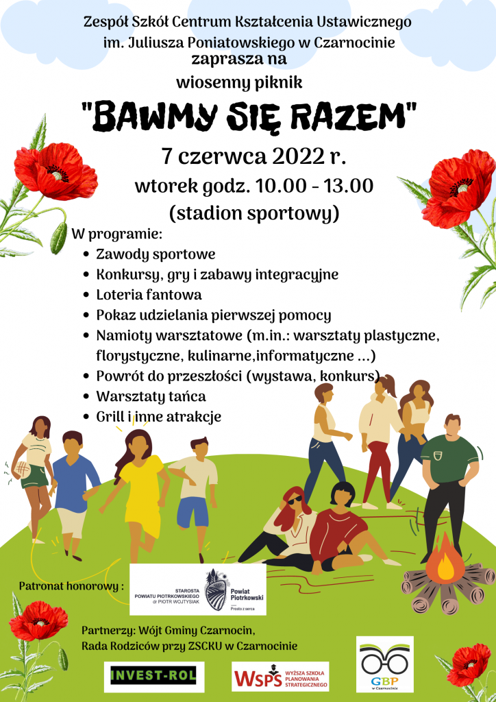 Plakat zawierający informacje o pikniku: "Zespół Szkół Centrum Kształcenia Ustawicznego im. Juliusza Poniatowskiego w Czarnocinie zaprasza na wiosenny piknik "BAWMY SIĘ RAZEM" 7 czerwca 2022 r. wtorek godz. 10.00 - 13.00 (stadion sportowy) W programie: Zawody sportowe Konkursy, gry i zabawy integracyjne Loteria fantowa Pokaz udzielania pierwszej pomocy Namioty warsztatowe (m.in.: warsztaty plastyczne, florystyczne, kulinarne, informatyczne ...) Powrót do przeszłości (wystawa, konkurs) Warsztaty tańca Grill i inne atrakcje" oraz logotyp partnera honorowego i partnerów pikniku.