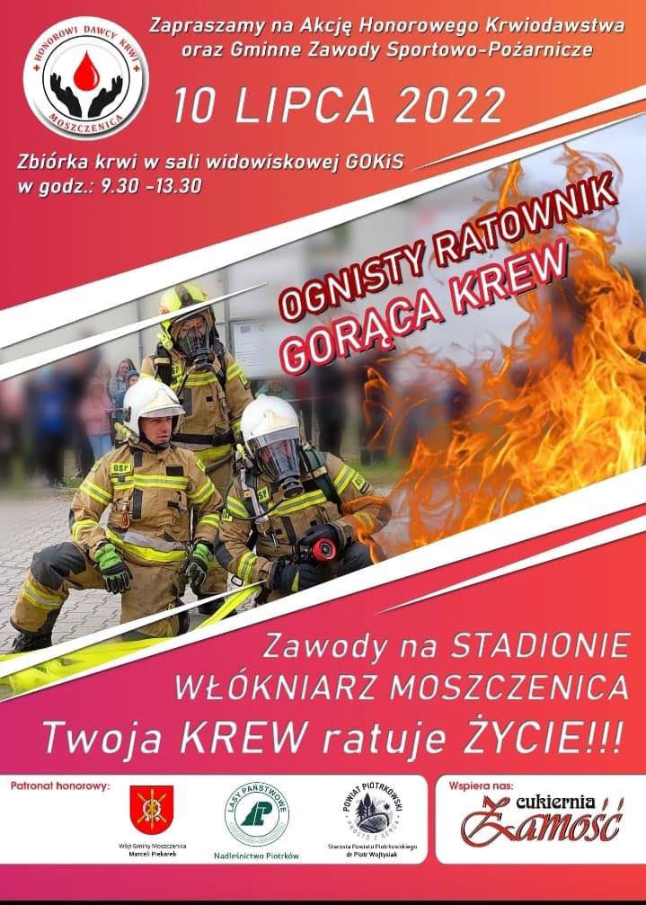 Zapraszamy na Akcję Honorowego Krwiodawstwa i Gminne Zawody Sportowo Pożarnicze  10 lipca 2022  Zbiórka Krwi w sali widowiskowej GOKiS w godz. 9.30- 13.30  Ognisty ratownik  Gorąca Krew  Zawody na Stadionie Włókniarz Moszczenica Twoja KREW ratuje Zycie  Patronat Honorowy  Wójt Gminy Moszczenica Marceli Piekarek  Starosta Powiatu Piotrkowskiego dr Piotr Wojtysiak  Nadleśnictwo Piotrków  Wspiera nas: Cukiernia Zamość