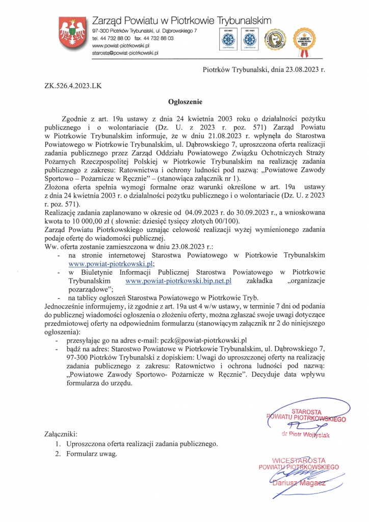 Piotrków Trybunalski, dnia 23.08.2023 r. ZK.526.4.2023.LK Ogłoszenie Zgodnie z art. 19a ustawy z dnia 24 kwietnia 2003 roku o działalności pożytku publicznego i o wolontariacie (Dz. U. z 2023 r. poz. 571) Zarząd Powiatu w Piotrkowie Trybunalskim informuje, że w dniu 21.08.2023 r. wpłynęła do Starostwa Powiatowego w Piotrkowie Trybunalskim, ul. Dąbrowskiego 7, uproszczona oferta realizacji zadania publicznego przez Zarząd Oddziału Powiatowego Związku Ochotniczych Straży Pożarnych Rzeczpospolitej Polskiej w Piotrkowie Trybunalskim na realizację zadania publicznego z zakresu: Ratownictwa i ochrony ludności pod nazwą: „Powiatowe Zawody Sportowo – Pożarnicze w Ręcznie” – (stanowiąca załącznik nr 1). Złożona oferta spełnia wymogi formalne oraz warunki określone w art. 19a ustawy z dnia 24 kwietnia 2003 r. o działalności pożytku publicznego i o wolontariacie (Dz. U. z 2023 r. poz. 571). Realizację zadania zaplanowano w okresie od 04.09.2023 r. do 30.09.2023 r., a wnioskowana kwota to 10 000,00 zł ( słownie: dziesięć tysięcy złotych 00/100). Zarząd Powiatu Piotrkowskiego uznając celowość realizacji wyżej wymienionego zadania podaje ofertę do wiadomości publicznej. Ww. oferta zostanie zamieszczona w dniu 23.08.2023 r.: - na stronie internetowej Starostwa Powiatowego w Piotrkowie Trybunalskim www.powiat-piotrkowski.pl; - w Biuletynie Informacji Publicznej Starostwa Powiatowego w Piotrkowie Trybunalskim www.powiat-piotrkowski.bip.net.pl zakładka „organizacje pozarządowe”; - na tablicy ogłoszeń Starostwa Powiatowego w Piotrkowie Tryb. Jednocześnie informujemy, iż zgodnie z art. 19a ust 4 w/w ustawy, w terminie 7 dni od podania do publicznej wiadomości ogłoszenia o złożeniu oferty, można zgłaszać swoje uwagi dotyczące przedmiotowej oferty na odpowiednim formularzu (stanowiącym załącznik nr 2 do niniejszego ogłoszenia): - przesyłając go na adres e-mail: pczk@powiat-piotrkowski.pl - bądź na adres: Starostwo Powiatowe w Piotrkowie Trybunalskim, ul. Dąbrowskiego 7, 97-300 Piotrków Trybunalski z dopiskiem: Uwagi do uproszczonej oferty na realizację zadania publicznego z zakresu: Ratownictwo i ochrona ludności pod nazwą: „Powiatowe Zawody Sportowo- Pożarnicze w Ręcznie”. Decyduje data wpływu formularza do urzędu. Załączniki: 1. Uproszczona oferta realizacji zadania publicznego. 2. Formularz uwag.