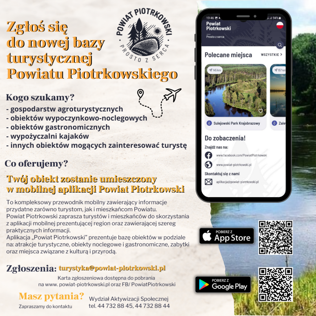  Zgłoś się do nowej bazy turystycznej Powiatu Piotrkowskiego   Logo Powiat Piotrkowski "Prosto z serca" Kogo szukamy? - gospodarstw agroturystycznych  - obiektów wypoczynkowo-noclegowych  - obiektów gastronomicznych  - wypożyczalni kajaków  - innych obiektów mogących zainteresować turystę  Co oferujemy? Twój obiekt zostanie umieszczony w mobilnej aplikacji Powiat Piotrkowski. To kompleksowy przewodnik mobilny zawierający informacje przydatne zarówno turystom, jak i mieszkańcom Powiatu. Powiat Piotrkowski zaprasza turystów i mieszkańców do skorzystania z aplikacji mobilnej prezentującej region oraz zawierającej szereg praktycznych informacji. Aplikacja „Powiat Piotrkowski” prezentuje bazę obiektów podzielonych na kilka użytecznych kategorii. Są wśród nich atrakcje turystyczne, obiekty noclegowe i gastronomiczne, zabytki oraz miejsca związane z kulturą i przyrodą.  Zgłoszenia: turystyka@powiat-piotrkowski.pl Karta zgłoszeniowa dostępna do pobrania na www. powiat-piotrkowski.pl oraz FB/PowiatPiotrkowski Masz pytania? Zapraszamy do kontaktu Wydział Aktywizacji Społecznej  tel. 44 732 88 45, 44 732 88 44  W tle telefon komórkowy z aplikacją mobilną Powiat Piotrkowski. 