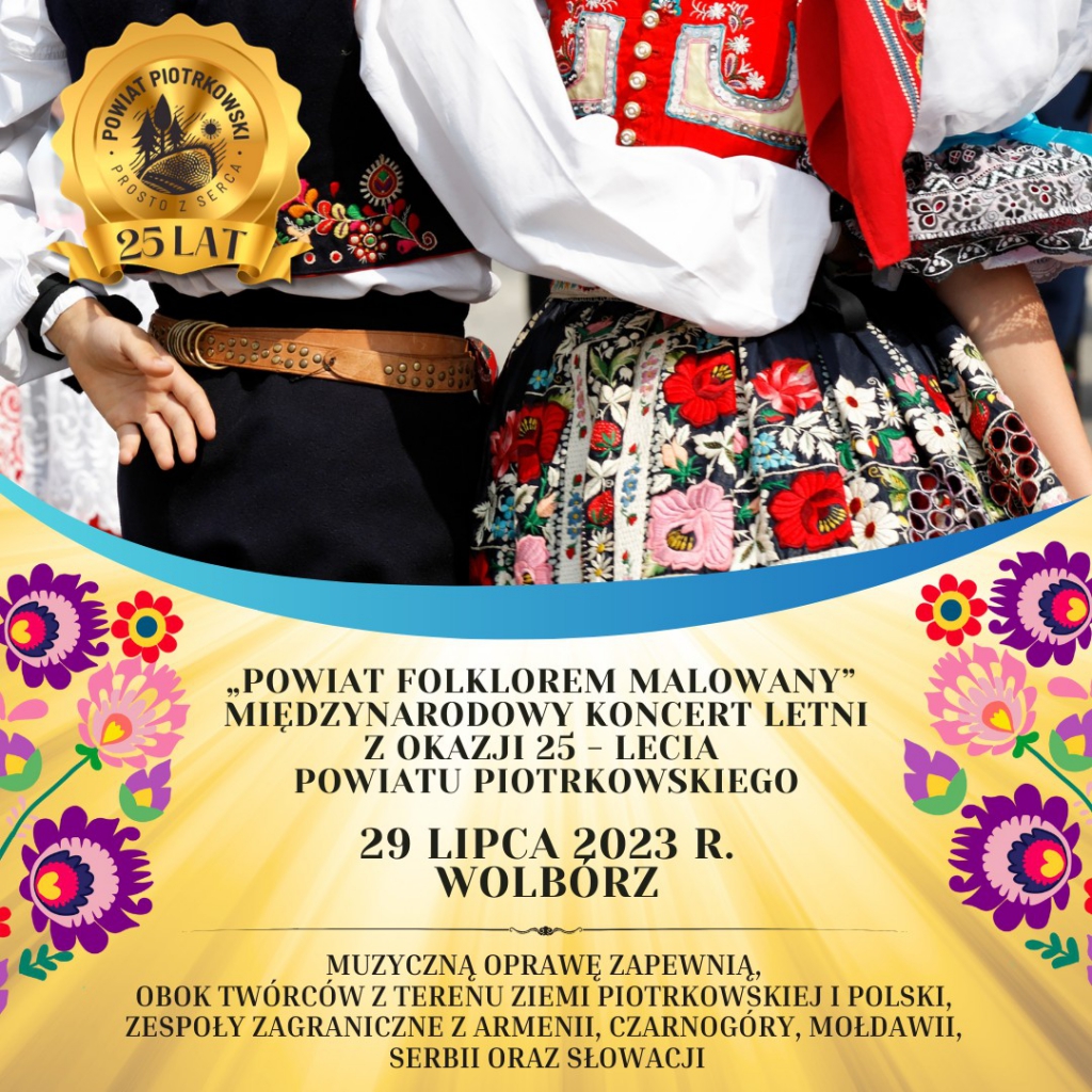 uży plakat ze złotym tłem z motywem świateł oraz obrazkami z motywem folkloru. Z lewej strony duże, złote logo „Powiat Piotrkowski - Prosto z Serca, 25 lat” W tle zdjęcie dwóch kobiet w stroju ludowym. ”. Poniżej czarny napis „Powiat Folklorem Malowany” - Międzynarodowy Koncert Letni z okazji 25 - lecia Powiatu Piotrkowskiego 29 lipca 2023 r. Wolbórz Muzyczną oprawę zapewnią, obok twórców z terenu Ziemi Piotrkowskiej i Polski, zespoły zagraniczne z Armenii, Czarnogóry, Serbii, Słowacji