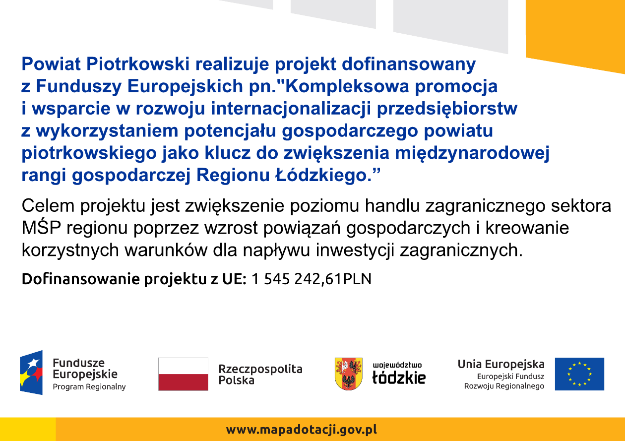 Grafika zawiera opis: Powiat Piotrkowski realizuje projekt dofinansowany z Funduszy Europejskich pn. "Kompleksowa promocja i wsparcie w rozwoju internacjonalizacji przedsiębiorstw z wykorzystaniem potencjału gospodarczego powiatu piotrkowskiego jako klucz do zwiększenia międzynarodowej rangi gospodarczej Regionu Łódzkiego.” Celem projektu jest zwiększenie poziomu handlu zagranicznego sektora MŚP regionu poprzez wzrost powiązań gospodarczych i kreowanie korzystnych warunków dla napływu inwestycji zagranicznych.