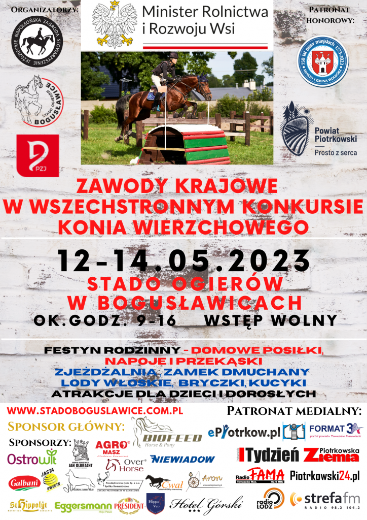Organizatorzy zawodów Stowarzyszenie Jeździeckie Napoleońska Zagroda i Stado Ogierów w Bogusławicach. Patronat honorowy Minister Rolnictwa i Rozwoju Wsi, Powiat Piotrkowski Prosto z serca, Urząd Miasta i Gminy Wolbórz, Polski Związek Jeździecki. Zawody Krajowe w wszechstronnym konkursie konia wierzchowego. 12-14 05.2023 Stado Ogierów w Bogusławicach w godz. 9-16. Wstęp wolny. Festyn - domowe napoje i przekąski, zjeżdżalnia zamek dmuchany, lody, bryczki, kucyki atrakcje dla dzieci i dorosłych. www.stadoboguslawice.com.pl