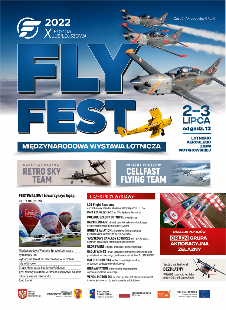 X edycja Jubileuszowa FLY FEST 2022 Międzynarodowa Wystawa Lotnicza 2-3 lipca Lotnisko Aeroklubu Ziemi Piotrkowskiej Gwiazda pokazów Retro Sky Team, Cellafast Flying Team FESTIWALOWI towarzyszyć będą: FIESTA BALONOWA Międzynarodowa Wystawa Sprzętu Lotniczego s tymulatory lotu wykłady na temat bezpieczeństwa w lotnictwie loty widokowe Grupa Historyczna Lotnictwa Polskiego gry i zabawy dla dzieci w ramach akcji Smyki na start lotnicze wesołe miasteczko food trucki Uczestnicy wystawy LOT Flight Academy certyfikowany ośrodek szkolenia lotniczego PLL LOT SA Port Lotniczy Łódź im. Władysława Reymonta POLSKIE Szkoły LOTNICZE w Wolborzu BARTOLINI-AIR z lodzi, ośrodek szkolenia lotniczego oraz przedstawiciel samolot6w TECNAM BOREAS AVIATION z Piotrkowa Trybunalskiego, przedstawiciel samolot6w ALPI AVIATIONS WOJSKOWE ZAkłady LOTNICZE z Łodzi centrum serwisowo-remontowe smigtowc6w EKOREWERS z lodzi, producent odzieży lotniczej EAGLE WINGS Pawet Orlowski z Piotrkowa Trybunalskiego, przedstawiciel czeskiego producenta samolot6w TL ULTRALIGHT HAERING POLSKA w Piotrkowie Trybunalskim, producent podzespołów silnikowych IDEA4AVIATION w Piotrkowie Trybunalskim, ośrodek szkolenia lotniczego VENOL MOTOR OIL w Łodzi, producent olej6w silnikowych i olejów smarowych do zastosowania w lotnictwie Gwiazda pokazów Orlen Grupa Akrobacyjna Żelazny Wstęp na festiwal bezpłatny, opłata za parking 20 zł od samochodu