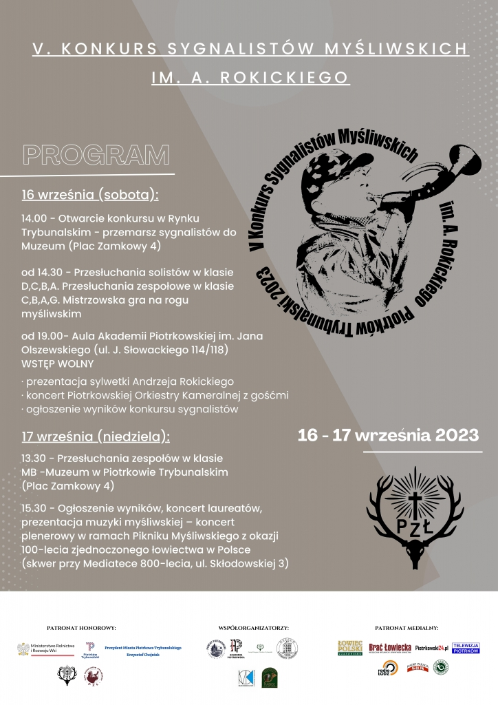 V KONKURS SYGNALISTÓW MYŚLIWSKICH IM. A. ROKICKIEGO PROGRAM 16 Września ( sobota) 14.00 Otwarcie przemarsz sygnalistów do Muzeum (Plac Zamkowy 4) od 14.30 -Przesłuchania solistów w klasie D,C,B,A. Przesłuchania zespołowe w klasie C,B,A,G. Mistrzowska gra na rogu myśliwskim. Od 19.00 – Aula Akademii Piotrkowskiej im. Jana Olszewskiego ( ul. J.Słowackiego 114/118) Wstęp wolny - prezentacja sylwetki Andrzeja Rokickiego - koncert Piotrkowskiej Orkiestry Kameralnej z gośćmi - ogłoszenie wyników konkursu sygnalistów Logo Konkurs Sygnalistów Myśliwskich 16-17 września 2023 Logo Pzł 17 września (niedziela) 13.30- Przesłuchania zespołów w klasie MB- Muzeum w Piotrkowie Trybunalskim ( Plac Zamkowy 4) 15.30 – Ogłoszenie wyników, koncert laureatów, prezentacja muzyki myśliwskiej – koncert plenerowy w ramach Pikniku Myśliwskiego z okazji 100- lecia zjednoczonego łowiectwa w Polsce ( skwer przy Mediatece 800-lecia, ul. Składkowskiej 3) Patronat Honorowy m.in. Ministerstwo Rolnictwa i Rozwoju Wsi Prezydent Miasta Piotrkowa Trybunalskiego Krzysztof Chojniak Współorganizatorzy m.in. Powiat Piotrkowski Patronat medialny m.in. Łowiec Polski Brać łowiecka