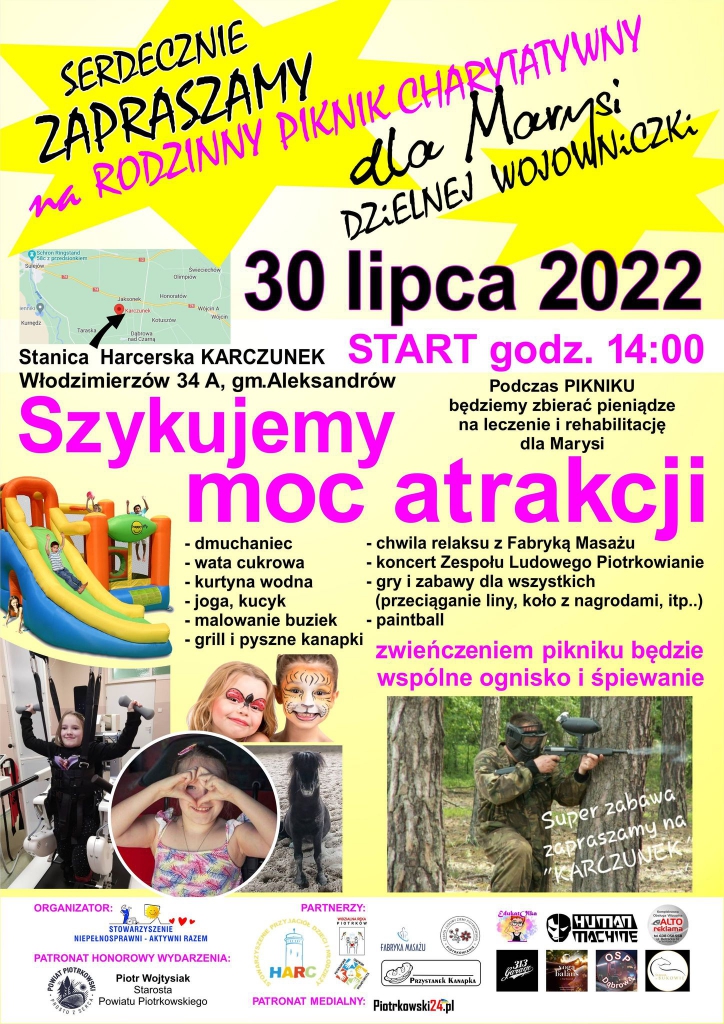      Serdecznie zapraszamy na Rodzinny Piknik Charytatywny dla Marysi     Dzielnej Wojowniczki.       30 lipca 2022 r.        Start godz. 14:00.              Stanica Harcerska KARCZUNEK       Włodzimierzów 34 A, gm. Aleksandrów        Podczas PIKNIKU będziemy zbierać pieniądze na leczenie i rehabilitację                                               dla Marysi        Szykujemy moc atrakcji :  –	dmuchaniec –	wata cukrowa –	kurtyna wodna     –	joga, kucyk –	malowanie buziek   –	grill i pyszne kanapki –	chwila relaksu z Fabryką Masażu   –	koncert Zespołu Ludowego Piotrkowianie –	gry i zabawy dla wszystkich ( przeciąganie liny, koło z nagrodami, itp.) –	paintball.           Zwieńczeniem pikniku będzie wspólne ognisko i śpiewanie.