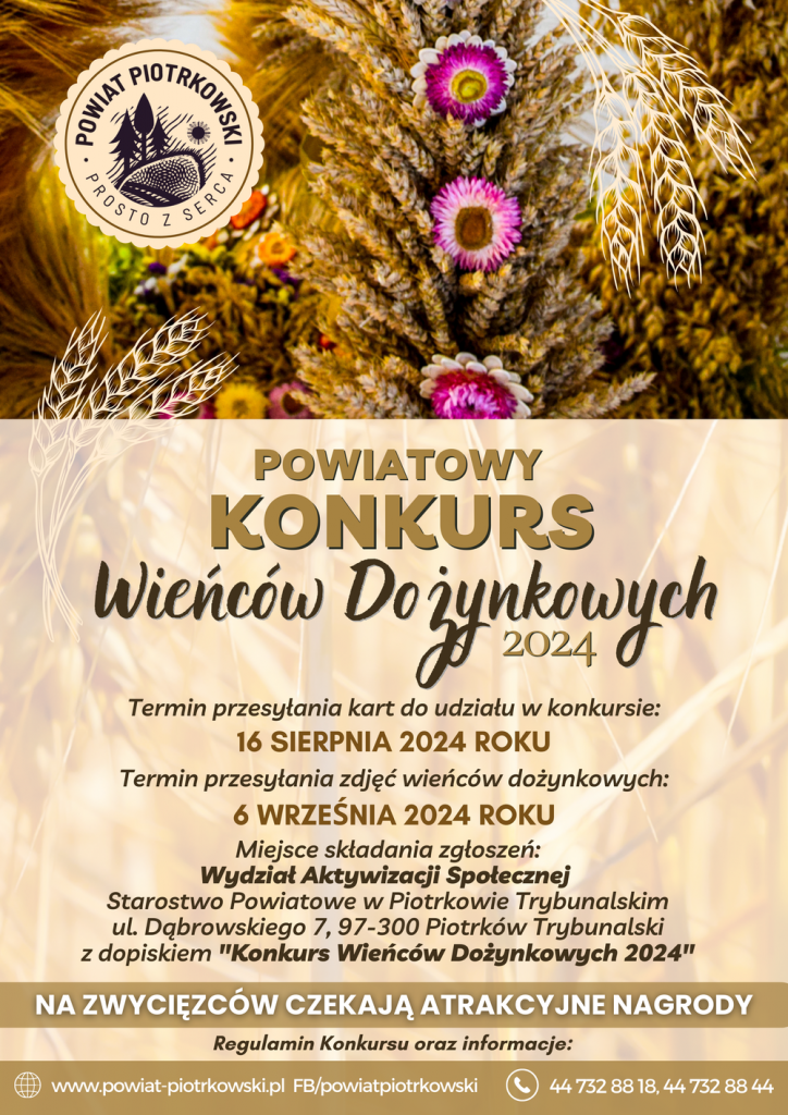 Plakat o Powiatowym Konkursie Wieńców Dożynkowych 2024 organizowanym przez Powiat Piotrkowski. Tło plakatu stanowi zdjęcie tradycyjnych wieńców dożynkowych udekorowanych kwiatami, z elementami grafiki przedstawiającej kłosy zboża. Główny napis: POWIAT PIOTRKOWSKI KONKURS WIENCÓW DOŻYNKOWYCH 2024. Terminy konkursu: Termin przesyłania kart do udziału w konkursie: 16 sierpnia 2024 roku, Termin przesyłania zdjęć wieńców dożynkowych: 6 września 2024 roku. Miejsce składania zgłoszeń: Wydział Aktywizacji Społecznej, Starostwo Powiatowe w Piotrkowie Trybunalskim, ul. Dąbrowskiego 7, 97-300 Piotrków Trybunalski z dopiskiem "Konkurs Wieńców Dożynkowych 2024". Na zwycięzców czekają atrakcyjne nagrody. Regulamin konkursu oraz informacje: www.powiat-piotrkowski.pl, Facebook: powiatpiotrkowski, Telefon: 44 732 88 18 oraz 44 732 88 44.