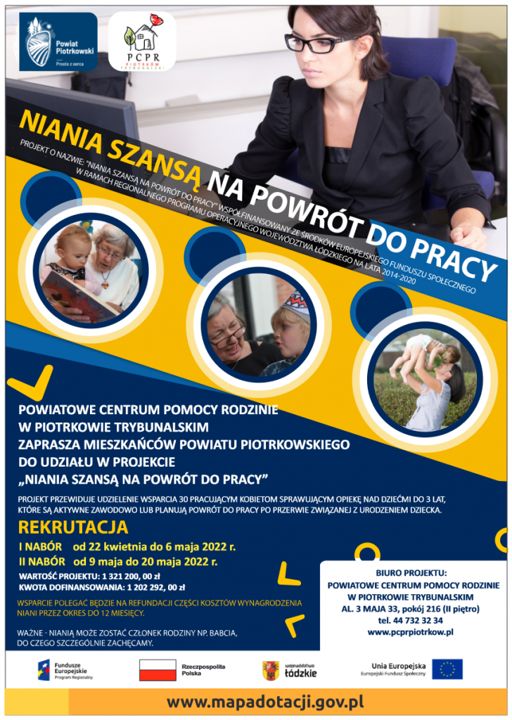 Niania szansą na powrót do pracy  Projekt o nazwie: "Niania szansą na powrót do pracy" współfinansowany ze środków Europejskiego Funduszu Społecznego w ramach Regionalnego Programu Operacyjnego Województwa Łódzkiego na lata 2014-2020  POWIATOWE CENTRUM POMOCY RODZINIE W PIOTRKOWIE TRYBUNALSKIM ZAPRASZA MIESZKAŃCÓW POWIATU PIOTRKOWSKIEGO DO UDZIAŁU W PROJEKCIE „NIANIA SZANSĄ NA POWRÓT DO PRACY” PROJEKT PRZEWIDUJE UDZIELENIE WSPARCIA 30 PRACUJĄCYM KOBIETOM SPRAWUJĄCYM OPIEKĘ NAD DZIEĆMI DO 3 LAT, KTÓRE SĄ AKTYWNE ZAWODOWO LUB PLANUJĄ POWRÓT DO PRACY PO PRZERWIE ZWIĄZANEJ Z URODZENIEM DZIECKA. I NABÓR od 22 kwietnia do 6 maja 2022 r. II NABÓR od 9 maja do 20 maja 2022 r. WARTOŚĆ PROJEKTU: 1 321 200, 00 zł KWOTA DOFINANSOWANIA: 1 202 292,00 zł Wsparcie polegać będzie na refundacji części kosztów wynagrodzenia niani przez okres do 12 miesięcy. Ważne - nianią może zostać członek rodziny np. babcia, do czego szczególnie zachęcamy.   BIURO PROJEKTU: POWIATOWE CENTRUM POMOCY RODZINIE W PIOTRKOWIE TRYBUNALSKIM AL. 3 MAJA 33, pokój 216 (II piętro) tel. 44 732 32 34 www.pcprpiotrkow.p