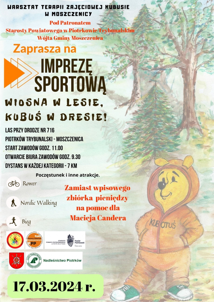 Grafika przygotowana przez organizatora Warsztat Terapii zajęciowej Kubusie w Moszczenicy Pod Patronatem Starosty Powiatowego w Piotrkowie Trybunalskim Wójta Gminy Moszczenica Zaprasza na Imprezę Sportową. Wiosna w lesie, Kubuś w dresie!  Las przy drodze nr716 Piotrków Trybunalski – Moszczenica Start Zawodów Godz. 9.30 Dystans w każdej kategorii – 7km   Poczęstunek i inne atrakcje. Rower, Nordic Walking, Bieg  Zamiast wpisowego zbiórka pieniędzy na pomoc dla Macieja Candera. LOGO Przygoda WTZ KUBUSIE, LOGO Koło Pomocy Dzieciom Niepełnosprawnym OPP, LOGO Starosta Powiatu Piotrkowskiego dr Piotr Wojtysiak Powiat Piotrkowski – prosto z serca, Herb Gminy Moszczenica, Logo Lasy Państwowe Nadleśnictwo Piotrków 17.03.2024r. Z boku plakatu znajduje się Kubuś Puchatek w pomarańczowym dresie i zielonych trampkach stojąc na tle lasu. 
