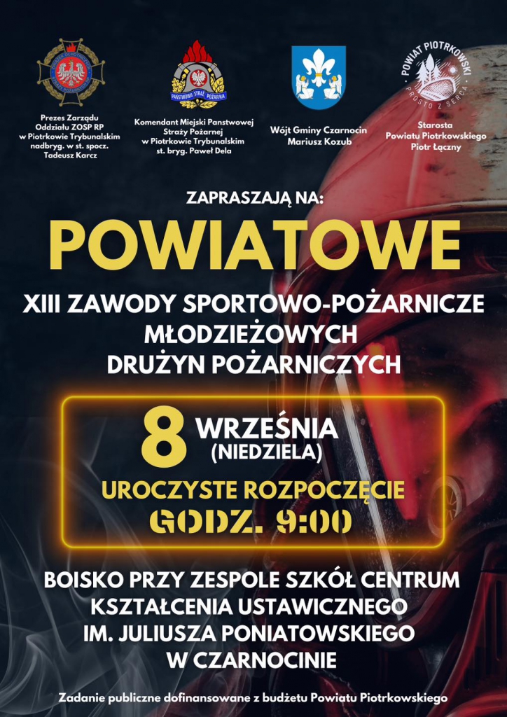 Starosta Powiatu Piotrkowskiego Piotr Łączny ZAPRASZAJĄ NA: POWIATOWE ZAWODY SPORTOWO- SPORTOWO-POŻARNICZE MŁODZIEŻOWYCH DRUŻYN POŻARNICZYCH 8 WRZEŚNIA (NIEDZIELA) UROCZYSTE ROZPOCZĘCIE GODZ. 9:00 BOISKO PRZY ZESPOLE SZKÓŁ CENTRUM KSZTAŁCENIA USTAWICZNEGO IM. JULIUSZA PONIATOWSKIEGO w CZARNOCINIE Zadanie publiczne dofinansowane budżetu Powiatu Piotrkowskiego”.
