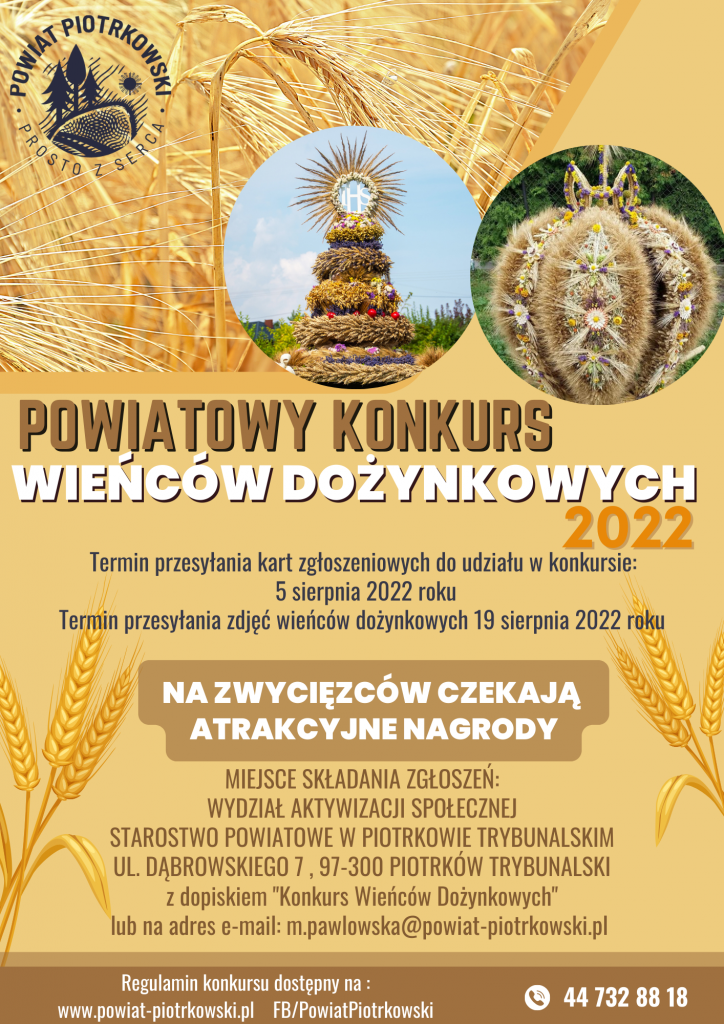 Powiatowy Konkurs Wieńców Dożynkowych 2022  Termin przesyłania kart zgłoszeniowych do udziału w konkursie: 5 sierpnia 2022 roku  Termin przesyłania zdjęć wieńców dożynkowych 19 sierpnia 2022 roku  NA ZWYCIĘZCÓW CZEKAJĄ ATRAKCYJNE NAGRODY  MIEJSCE SKŁADANIA ZGŁOSZEŃ: WYDZIAŁ AKTYWIZACJI SPOŁECZNEJ STAROSTWO POWIATOWE W PIOTRKOWIE TRYBUNALSKIM UL. DĄBROWSKIEGO 7 , 97-300 PIOTRKÓW TRYBUNALSKI z dopiskiem "Konkurs Wieńców Dożynkowych" lub na adres e-mail: m.pawlowska@powiat-piotrkowski.pl  Regulamin konkursu dostępny na: www.powiat-piotrkowski.pl FB/PowiatPiotrkowski