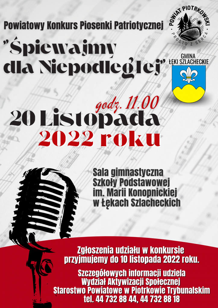 Tło białe czerwone, logo Powiatu Piotrkowski i herb Gminy Łęki Szlacheckie, nuty w tle, mikrofon. Powiatowy Konkurs Piosenki Patriotycznej "Śpiewajmy dla Niepodległej" Logo Powiat Piotrkowski Prosto z serca Herb Gminy Łęki Szlacheckie 20 Listopada 2022 roku godz. 11:00 Sala gimnastyczna Szkoły Podstawowej im. Marii Konopnickiej w Łękach Szlacheckich Zgłoszenia udziału w konkursie do 10 listopada 2022 roku Informacje i kontakt: Wydział Aktywizacji Społecznej Starostwo Powiatowe w Piotrkowie Trybunalskim tel. 44 732 88 44, 44 732 88 18
