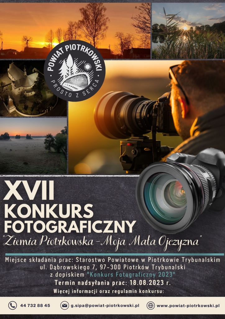 XVII KONKURS FOTOGRAFICZNY Powiat Piotrkowski-Moja Mała Ojczyzna Miejsce składania prac: Starostwo Powiatowe w Piotrkowie Trybunalskim ul. Dąbrowskiego 7, 97-300 Piotrków Trybunalski z dopiskiem "Konkurs Fotograficzny 2023" Termin nadsyłania prac: 18.08.2023 r. Więcej informacji oraz regulamin konkursu: g.sipa@powiat-piotrkowski.pl 44 732 88 45 www.powiat-piotrkowski.pl Plakat XVII Konkursu Fotograficznego- „Powiat Piotrkowski-Moja Mała Ojczyzna”, w tle widzimy 4 zdjęcia przedstawiające uroki powiatu piotrkowskiego oraz mężczyznę z aparatem. W lewym górnym rogu (białe) logo Powiatu Piotrkowskiego_Prosto z serca. Na dole plakatu znajduje się numer telefonu, adres e-mail oraz adres strony internetowej powiatu piotrkowskiego.