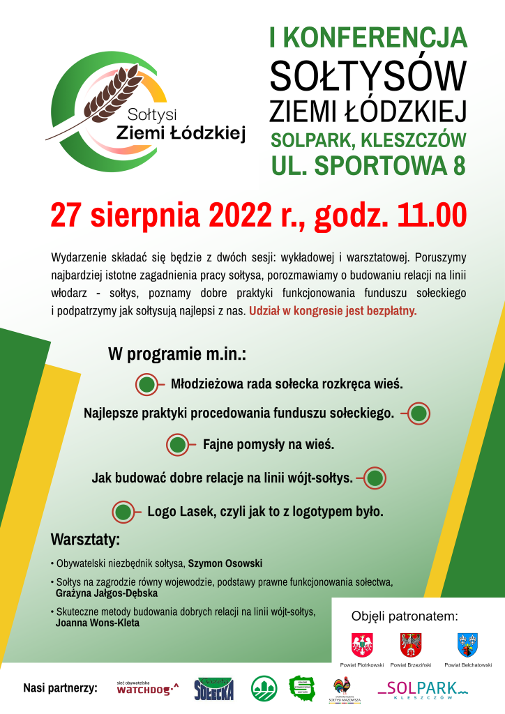 Stowarzyszenie Sołtysi Ziemi Łódzkiej zaprasza na I Konferencję Sołtysów Ziemi Łódzkiej. Solpark, Kleszczów, ul. Sportowa 8. 27 sierpnia 2022 r, godzina 11. Wydarzenie składać się będzie z dwóch sesji wykładowej i warsztatowej. Poruszymy najbardziej istotne zagadnienia pracy sołtysa, porozmawiamy o budowaniu relacji na linii włodarz – sołtys, poznamy dobre praktyki funkcjonowania funduszu sołeckiego i podpatrzymy jak sołtysują najlepsi z nas. Udział w kongresie jest bezpłatny.Objęli patronatem: Powiat Piotrkowski, brzeziński oraz bełchatowski.