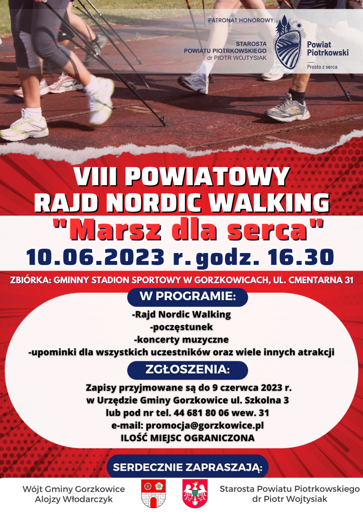 VIII POWIATOWY RAJD NORDIC WALKING "Marsz dla serca” 10.06.2023 r. godz. 16.30 BIÓRKA: GMINNY STADION SPORTOWY W GORZKOWICACH, UL. CMENTARNA 31 W PROGRAMIE: -Rajd Nordic Walking, -poczęstunek, -koncerty muzyczne, -upominki dla wszystkich uczestników oraz wiele innych atrakcji. ZGŁOSZENIA: Zapisy przyjmowane są do 9 czerwca 2023 r. w Urzędzie Gminy Gorzkowice ul. Szkolna 3 lub pod nr tel. 44 681 80 06 wew. 31 e-mail: promocja@gorzkowice.pl ILOSĆ MIEJSC OGRANICZONA SERDECZNIE ZAPRASZAJĄ: Wójt Gminy Gorzkowice Alojzy Włodarczyk Starosta Powiatu Piotrkowskiego dr Piotr Wojtysiak Plakat VIII Powiatowego Rajdu Nordic Walking „Marsz dla serca”, w tle widzimy kilka osób uczestniczącym w radzie Nordic Walking, na bieżni tartanowej. W prawym górnym rogu (granatowe) logo Powiatu Piotrkowskiego Prosto z serca wraz z tekstem „Patronat Honorowy” Starosta Powiatu Piotrkowskiego dr Piotr Wojtysiak”. Na dole plakatu znajduje się numer telefonu, adres e-mail gminy Gorzkowice oraz tekst Serdecznie Zapraszają: Wójt Gminy Gorzkowice Alojzy Włodarczyk (herb gminy Gorzkowice) i Starosta Powiatu Piotrkowskiego dr Piotr Wojtysiak (herb Powiatu Piotrkowskiego).
