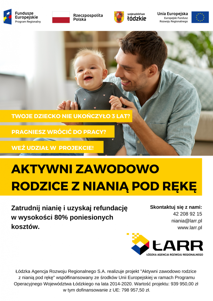 Fundusze Europejskie Program Regionalny Rzeczpospolita Polska TWOJE DZIECKO NIE UKOŃCZYŁO 3 LAT? PRAGNIESZ WRÓCIĆ DO PRACY? województwo łódzkie WEŹ UDZIAŁ W PROJEKCIE! Unia Europejska Europejski Fundusz Rozwoju Regionalnego AKTYWNI ZAWODOWO RODZICE Z NIANIĄ POD RĘKĘ Zatrudnij nianię i uzyskaj refundację w wysokości 80% poniesionych kosztów. Skontaktuj się z nami: 42 208 92 15 niania@larr.pl www.larr.pl LARR ŁÓDZKA AGENCJA ROZWOJU REGIONALNEGO Łódzka Agencja Rozwoju Regionalnego S.A. realizuje projekt "Aktywni zawodowo rodzice z nianią pod rękę" współfinansowany ze środków Unii Europejskiej w ramach Programu Operacyjnego Województwa Łódzkiego na lata 2014-2020. Wartość projektu: 939 950,00 zł w tym dofinansowanie z UE: 798 957,50 zł.