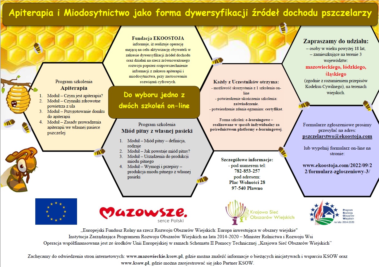 Grafika przygotowana przez organizatora. Apiterapia i Miodosytnictwo jako forma dywersyfikacji źródeł dochodu pszczelarzy - do wyboru jedno z dwóch szkoleń on-line. Program szkolenia "Apiterapia": 1. Moduł - czym jest apiterapia?; 2. Moduł - czynniki zdrowotne powietrza z ula; 3. Moduł - przygotowanie domku do apiterapii; 4. Moduł - zasady prowadzenia apiterapii we własnej pasiece pszczelej. Program szkolenia "Miód pitny z własnej pasieki: 1. Moduł - miód pitny - definicja, rodzaje; 2. Moduł - jak powstaje miód pitny?; 3. Moduł - urządzenia do produkcji miodu pitnego; 4. Moduł - wymogi i przepisy - produkcja miodu pitnego z własnej pasieki. Każdy z uczestników otrzyma możliwość skorzystania z jednego szkolenia on-line; potwierdzenie ukończenia szkolenia: zaświadczenie; potwierdzenia zdania egzaminu: certyfikat. Formularze zgłoszeniowe prosimy przesłać na adres pszczelarstwo@ekoostoja.com lub wypełnij formularz on-line. Szczegółowe informacje pod numerem telefonu 782-853-257, pod adresem: Plac Wolności 28, 97-540 Pławno.