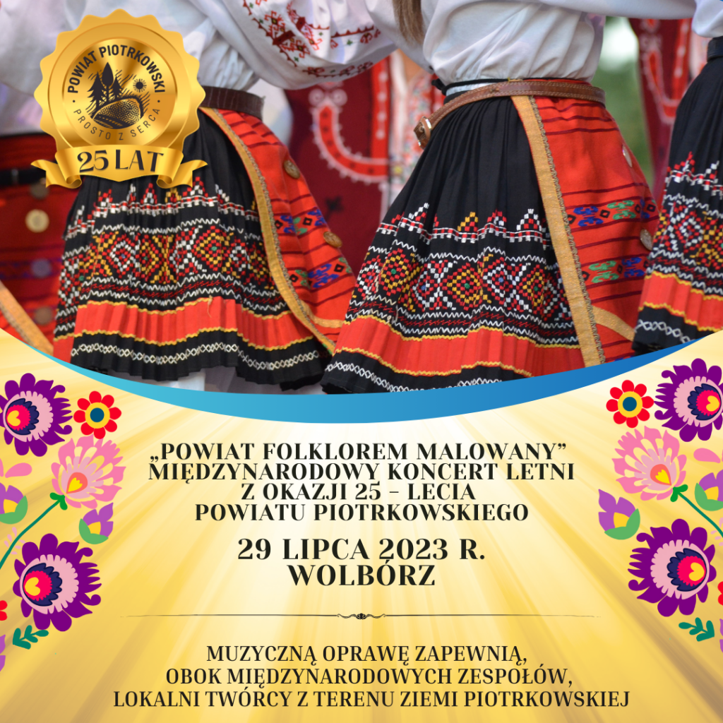 Duży plakat ze złotym tłem z motywem świateł oraz obrazkami z motywem folkloru. Z lewej strony duże, złote logo „Powiat Piotrkowski - Prosto z Serca, 25 lat” W tle zdjęcie dwóch kobiet w stroju ludowym. ”. Poniżej czarny napis „Powiat Folklorem Malowany” - Międzynarodowy Koncert Letni z okazji 25 - lecia Powiatu Piotrkowskiego 29 lipca 2023 r. Wolbórz Muzyczną oprawę zapewnią, obok międzynarodowych zespołów, lokalni twórcy z terenu Ziemi Piotrkowskiej