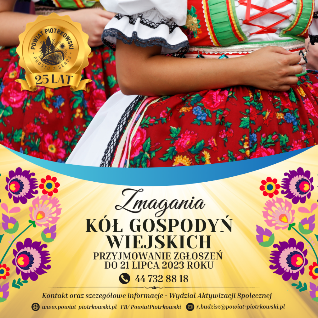 Duży plakat ze złotym tłem z motywem świateł oraz obrazkami z motywem folkloru. Z lewej strony duże, złote logo „Powiat Piotrkowski - Prosto z Serca, 25 lat” W tle zdjęcie dwóch kobiet w stroju ludowym. ”. Poniżej czarny napis „Zmagania Kół Gospodyń Wiejskich”. Przyjmowanie zgłoszeń do 21 lipca 2023 roku. Numer telefonu: 44 732 88 18. Poniżej napis „Kontakt oraz szczegółowe informacje – Wydział Aktywizacji Społecznej” Strona internetowa: www.powiat-piotrkowski.pl , FB/PowiatPiotrkowski, e-mail: r.budzisz@powiat-piotrkowski.pl