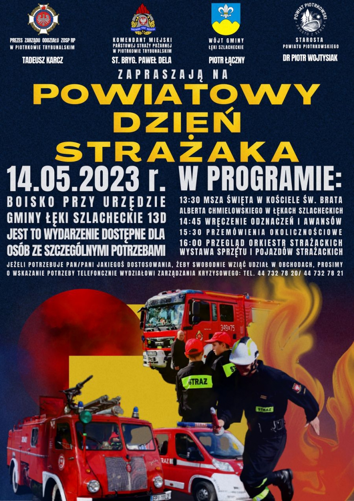 Plakat informujący o obchodach Powiatowego Dnia Strażaka w dniu 14 maja 2023 roku. Wydarzenie będzie się odbywało na boisku przy Urzędzie Gminy w Łękach Szlacheckich 13 D. W programie: godzina 13:30 Msza Święta w Kościele Św. Brata Alberta Chmielowskiego w Łękach Szlacheckich, godzina 14:45 wręczenie odznaczeń i awansów, godzina 15:30 przemówienia okolicznościowe, godzina 16:00 przegląd orkiestr strażackich, wystawa sprzętu i pojazdów strażackich. Jest to wydarzenie dostępne dla osób ze szczególnymi potrzebami, więc jeżeli potrzebujesz jakieś dostosowania, żeby swobodnie wziąć udział w obchodach, prosimy o wskazanie potrzeby telefonicznie Wydziałowi Zarządzania Kryzysowego: tel. 44 732 78 20/ 44 732 78 21. 