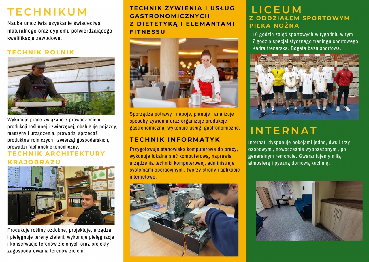 Baza szkoły NOWOCZESNE PRACOWNIE, KOMPLEKS BOISK, SIŁOWNIA, INTERNAT, STOŁÓWKA Z DOMOWYMI POSIŁKAMI I WIELE INNYCH... Szkoła z perspektywą ZESPÓŁ SZKÓŁ CENTRUM KSZTAŁCENIA USTAWICZNEGO IM. JULIUSZA PONIATOWSKIEGOW CZARNOCINIE. TECHNIKUM Nauka umożliwia uzyskanie świadectwa maturalnego oraz dyplomu potwierdzającego kwalifikacje zawodowe. TECHNIK ROLNIK Wykonuje prace związane z prowadzeniem produkcji roślinnej i zwierzęcej, obsługuje pojazdy, maszyny i urządzenia, prowadzi sprzedaż produktów rolniczych i zwierząt gospodarskich, prowadzi rachunek ekonomiczny. TECHNIK ARCHITEKTURY KRAJOBRAZU Produkuje rośliny ozdobne, projektuje, urządza i pielęgnuje tereny zieleni, wykonuje pielęgnacje i konserwacje terenów zielonych oraz projekty zagospodarowania terenów zieleni. TECHNIK ŻYWIENIA I USŁUG GASTRONOMICZNYCH Z DIETETYKĄ I ELEMANTAMI FITNESSU Sporządza potrawy i napoje, planuje i analizuje sposoby żywienia oraz organizuje produkcje gastronomiczną, wykonuje usługi gastronomiczne. TECHNIK INFORMATYK Przygotowuje stanowisko komputerowe do pracy, wykonuje lokalną sieć komputerową, naprawia urządzenia techniki komputerowej, administruje systemami operacyjnymi, tworzy strony i aplikacje internetowe. LICEUM Z ODDZIAŁEM SPORTOWYM - PIŁKA NOŻNA 10 godzin zajęć sportowych w tygodniu w tym 7 godzin specjalistycznego treningu sportowego. Kadra trenerska. Bogata baza sportowa. INTERNAT Internat dysponuje pokojami jedno, dwu i trzy osobowymi, nowocześnie wyposażonymi, po generalnym remoncie. Gwarantujemy miłą atmosferę i pyszną domową kuchnię.