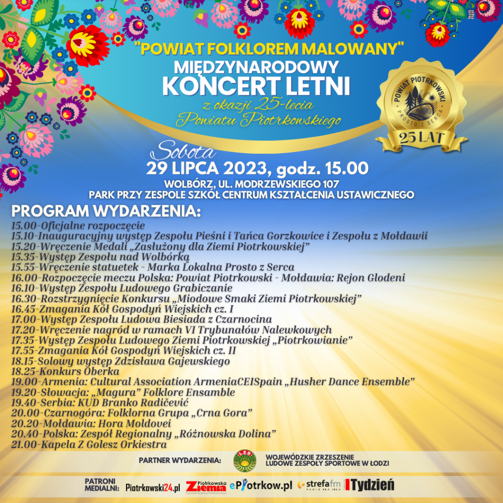  "Powiat Folklorem Malowany: Międzynarodowy Koncert z okazji 25-lecia Powiatu Piotrkowskiego Logo Powiat Piotrkowski 25 lat, kolorowe kwiaty Sobota 29 lipca 2023 roku Wolbórz, ul. Modrzewskiego 107  Park przy Zespole Szkół Centrum Kształcenia Ustawicznego Program wydarzenia: 15.00-Oficjalne rozpoczęcie  15.10-Inauguracyjny występ Zespołu Pieśni i Tańca Gorzkowice i Zespołu z Mołdawii  15.20-Wręczenie Medali „Zasłużony dla Ziemi Piotrkowskiej”  15.35-Występ Zespołu nad Wolbórką  15.55-Wręczenie statuetek - Marka Lokalna Prosto z Serca  16.00-Rozpoczęcie meczu Polska: Powiat Piotrkowski - Mołdawia: Rejon Glodeni  16.10-Występ Zespołu Ludowego Grabiczanie  16.30-Rozstrzygnięcie Konkursu „Miodowe Smaki Ziemi Piotrkowskiej”  16.45-Zmagania Kół Gospodyń Wiejskich cz. I  17.00-Występ Zespołu Ludowa Biesiada z Czarnocina  17.20-Wręczenie nagród w ramach VI Trybunałów Nalewkowych  17.35-Występ Zespołu Ludowego Ziemi Piotrkowskiej „Piotrkowianie”  17.55-Zmagania Kół Gospodyń Wiejskich cz. II  18.15-Solowy występ Zdzisława Gajewskiego  18.25-Konkurs Oberka  19.00-Armenia: Cultural Association ArmeniaCEISpain „Husher Dance Ensemble”  19.20-Słowacja: „Magura” Folklore Ensamble  19.40-Serbia: KUD Branko Radičević  20.00-Czarnogóra: Folklorna Grupa „Crna Gora”  20.20-Mołdawia: Hora Moldovei  20.40-Polska: Zespół Regionalny „Różnowska Dolina”  21.00-Kapela Z Golesz Orkiestra Partner Wydarzenia: Wojewódzkie Zrzeszenie Ludowe Zespoły Sportowe w Łodzi. logo  Patroni medialni: Piotrkowski24.pl, ziemia piotrkowska, epiotrków, strefa fm, tydzień trybunalski 