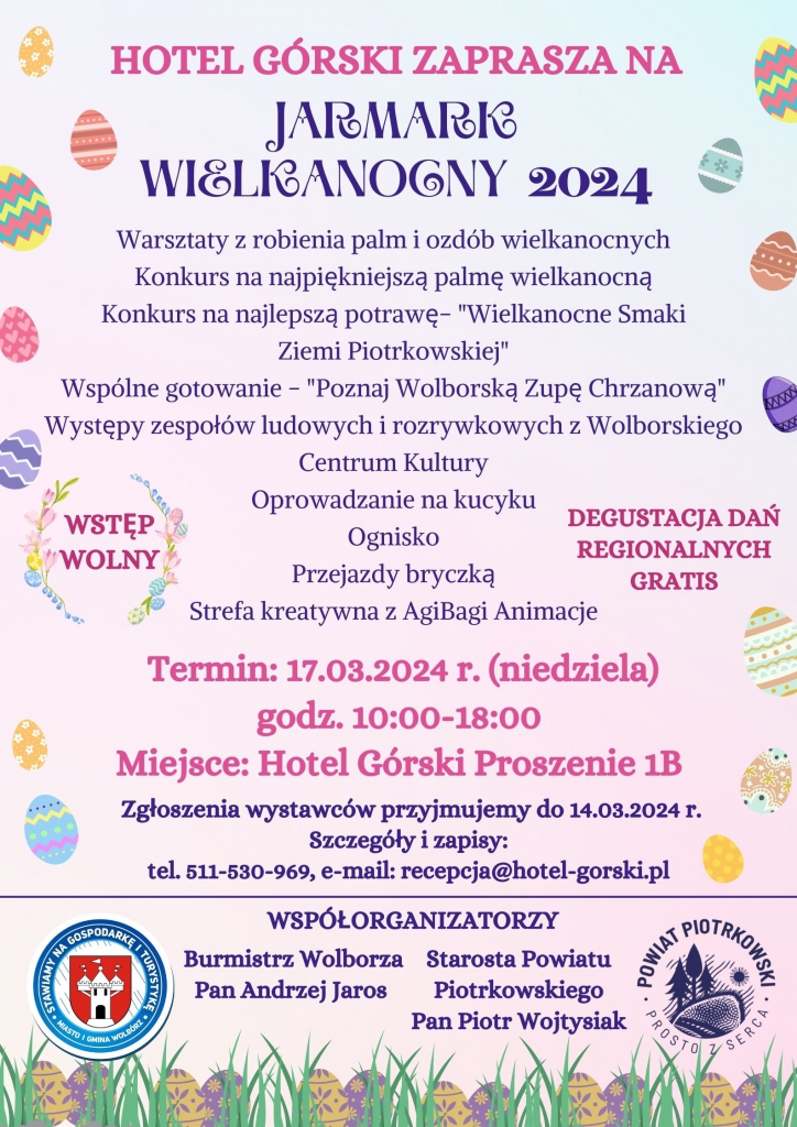 HOTEL GÓRSKI ZAPRASZA NA JARMARK WIELKANOCNY 2024: Warsztaty z robienia palm i ozdób wielkanocnych; Konkurs na najlepszą potrawę - "Wielkanocne Smaki Ziemi Piotrkowskiej"; Wspólne gotowanie - "Poznaj Wolborską Zupę Chrzanową"; Występy zespołów ludowych i rozrywkowych z Wolborskiego Centrum Kultury; WSTĘP WOLNY; DEGUSTACJA DAŃ REGIONALNYCH GRATIS; Oprowadzanie na kucyku; Ognisko; Przejazdy bryczką; Strefa kreatywna z AgiBagi Animacje; OPRAWA MUZYCZNA DJ KELVIN VIP EVENT & WEDDING; Termin: 17.03.2024 r. (niedziela), godz. 10:00 – 18:00 Miejsce: Hotel Górski, ul. Proszenie 1B Zgłoszenia wystawców przyjmujemy do 14.03.2024 г. Szczegóły i zapisy: tel. 511-530-969, e-mail: recepcja@hotel-gorski.pl WSPÓŁORGANIZATORZY: Starosta Powiatu Piotrkowskiego Pan Piotr Wojtysiak – logo Powiat Piotrkowski Prosto z Serca Burmistrz Wolborza Pan Andrzej Jaros – logo Stawiamy na gospodarkę i turystykę Miasto i Gmina Wolbórz