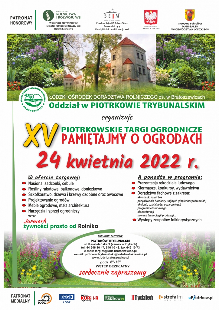 Łódzki Ośrodek Doradztwa Rolniczego w Bratoszewicach, Oddział w Piotrkowie Trybunalskim organizuje 24 kwietnia 2022 r. piotrkowskie targi ogrodnicze „Pamiętajmy o ogrodach”.  Plakat Pamiętajmy o ogrodach zamek w BykachW ofercie targowej: – Nasiona, sadzonki, cebule – Rośliny rabatowe, balkonowe, doniczkowe – Szkółkarstwo, drzewa i krzewy ozdobne oraz owocowe – Projektowanie ogrodów – Meble ogrodowe, mała architektura – Narzędzia i sprzęt ogrodniczy – Jarmark żywności prosto od rolnika  A ponadto w programie: – Prezentacja rękodzieła ludowego – Kiermasze, konkursy, wydawnictwa – Doradztwo fachowe z zakresu: ekonomiki rolnictwa, pozyskiwania funduszy unijnych (dopłat bezpośrednich, ekologii, działalności pozarolniczej), programu azotanowego, bioasekuracji, nowych technologii produkcji – Występy zespołów folklorystycznych  MIEJSCE TARGÓW: PIOTRKÓW TRYBUNALSKI, ul. Kasztelańska 9 (zamek w Bykach) tel. 44 646 10 47, 646 10 48, fax 646 10 73 e-mail: targipt@lodr-bratoszewice.pl e-mail: piotrkow.trybunalski@lodr-bratoszewice.pl www.lodr-bratoszewice.pl godz. 8.00 – 16.00 Wstęp bezpłatny!