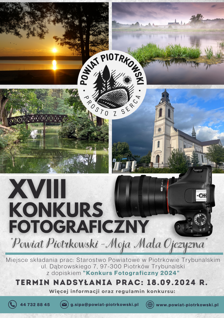 Logo: Powiat Piotrkowski Prosto z Serca. W tle zdjęcia krajobrazów i architektury Powiatu Piotrkowskiego. XVIII KONKURS FOTOGRAFICZNY "Powiat Piotrkowski - Moja Mała Ojczyzna” Miejsce składania prac: Starostwo Powiatowe w Piotrkowie Trybunalskim, ul. Dąbrowskiego 7, 97-300 Piotrków Trybunalski z dopiskiem "Konkurs Fotograficzny 2024" Termin nadsyłania prac: 18.09.2024 R. Więcej informacji oraz regulamin konkursu: telefon: 44 732 88 45 e-mail: g.sipa@powiat-piotrkowski.pl strona internetowa: www.powiat-piotrkowski.pl Starostwo Powiatowe w Piotrkowie Trybunalskim - Strona