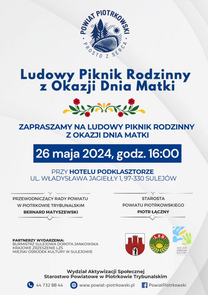 Logo: Powiat Piotrkowski Prosto z Serca. Ludowy Piknik Rodzinny z Okazji Dnia Matki; ZAPRASZAMY NA LUDOWY PIKNIK RODZINNY Z OKAZJI DNIA MATKI; Data i godzina wydarzenia: 26 maja 2024, godz. 14:00. Miejsce wydarzenia: PRZY HOTELU PODKLASZTORZE UL. WŁADYSŁAWA JAGIEŁŁY 1, 97-330 SULEJÓW. Zapraszają: PRZEWODNICZĄCY RADY POWIATU W PIOTRKOWIE TRYBUNALSKIM BERNARD MATYSZEWSKI; STAROSTA POWIATU PIOTRKOWSKIEGO PIOTR ŁĄCZNY. PARTNERZY WYDARZENIA: BURMISTRZ SULEJOWA DOROTA JANKOWSKA KRAJOWE ZRZESZENIE LZS; MIEJSKI OŚRODEK KULTURY W SULEJOWIE. Obok: Herb Sulejowa, Logo LZS, Logo MOK. Więcej informacji: Wydział Aktywizacji Społecznej Starostwo Powiatowe w Piotrkowie Trybunalskim tel. 44 732 88 44 strona internetowa: www.powiat-piotrkowski.pl