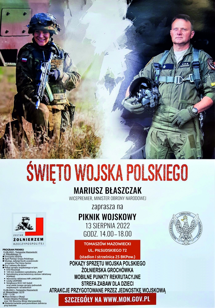 Święto Wojska Polskiego Mariusz Błaszczak Wiceminister Obrony Narodowej Zaprasza na piknik wojskowy 13 sierpnia 2022 r. Tomaszów Mazowiecki ul. Piłsudskiego 72 (stadion i strzelnica 25 BKPow) Pokazy sprzętu wojska polskiego Żołnierska grochówka Mobilne punkty rekrutacyjne Strefa zabawa dla dzieci Atrakcje przygotowane przez jednostkę wojskową Szczegóły www.mon.gov.pl Program pikniku  13 sierpnia ul. Piłsudskiego 72 Uroczysta zbiórka Apel pamięci Oręża Polskiego Występ Jadwigi Kocik uczestniczki programu the Voice Senior Gry i zabawy dla dzieci Pokaz sprzętu wojskowego 15.08 tomaszów Mazowiecki Słowackiego 13/19 Masza z okazji Święta Wojska Polskiego oraz 102. Rocznicy bitwy warszawskiej Złożenie kwiatów pod pomnikiem żołnierza przy kościele
