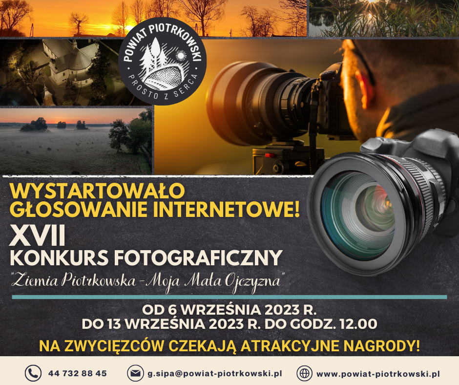 WYSTARTOWAŁO GŁOSOWANIE INTERNETOWE! XVII KONKURS FOTOGRAFICZNY ziemia Piotrkowska Moja Mała Ojczyzna OD 6 WRZEŚNIA 2023 R. DO 13 WRZEŚNIA 2023 R. DO GODZ. 12.00 NA ZWYCIĘZCÓW CZEKAJĄ ATRAKCYJNE NAGRODY! 44 732 88 45 g.sipa@powiat-piotrkowski.pl www.powiat-piotrkowski.pl