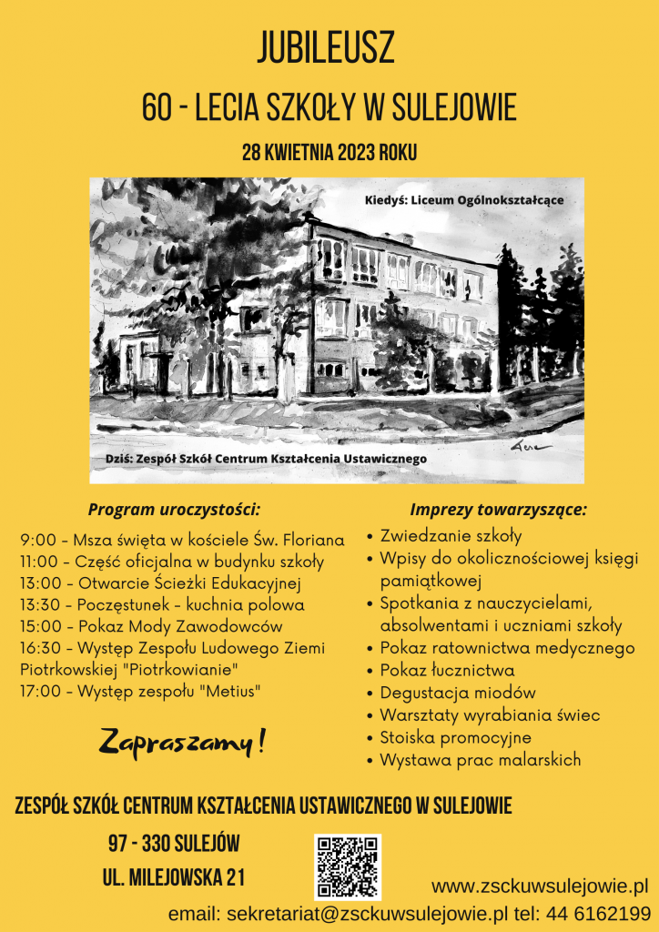Jubileusz 60-lecia Szkoły w Sulejowie 28 kwietnia 2023 roku Program uroczystości: 9:00 – Msza święta w kościele Św. Floriana 11:00 – Część oficjalna w budynku szkoły 13:00 – Otwarcie Ścieżki Edukacyjnej 13:30 – Poczęstunek – kuchnia polowa 15:00 – Pokaz Mody Zawodowców 16:30 – Występ zespołu Ludowego Ziemi Piotrkowskiej „Piotrkowianie” 17:00 – Występ zespołu „Metius” Imprezy towarzyszące: - Zwiedzanie szkoły - Wpisy do okolicznościowej księgi pamiątkowej - Spotkania z nauczycielami, absolwentami i uczniami szkoły - Pokaz ratownictwa medycznego - Pokaz łucznictwa - Degustacja miodów - Warsztaty wyrabiania świec - Stoiska promocyjne - Wystawa prac malarskich Zapraszamy! Zespół Szkół Centrum Kształcenia Ustawicznego w Sulejowie 97-330 Sulejów ul. Milejowska 21 www.zsckuwsulejowie.pl email: sekretariat@zsckuwsulejowie.pl tel: 446162199