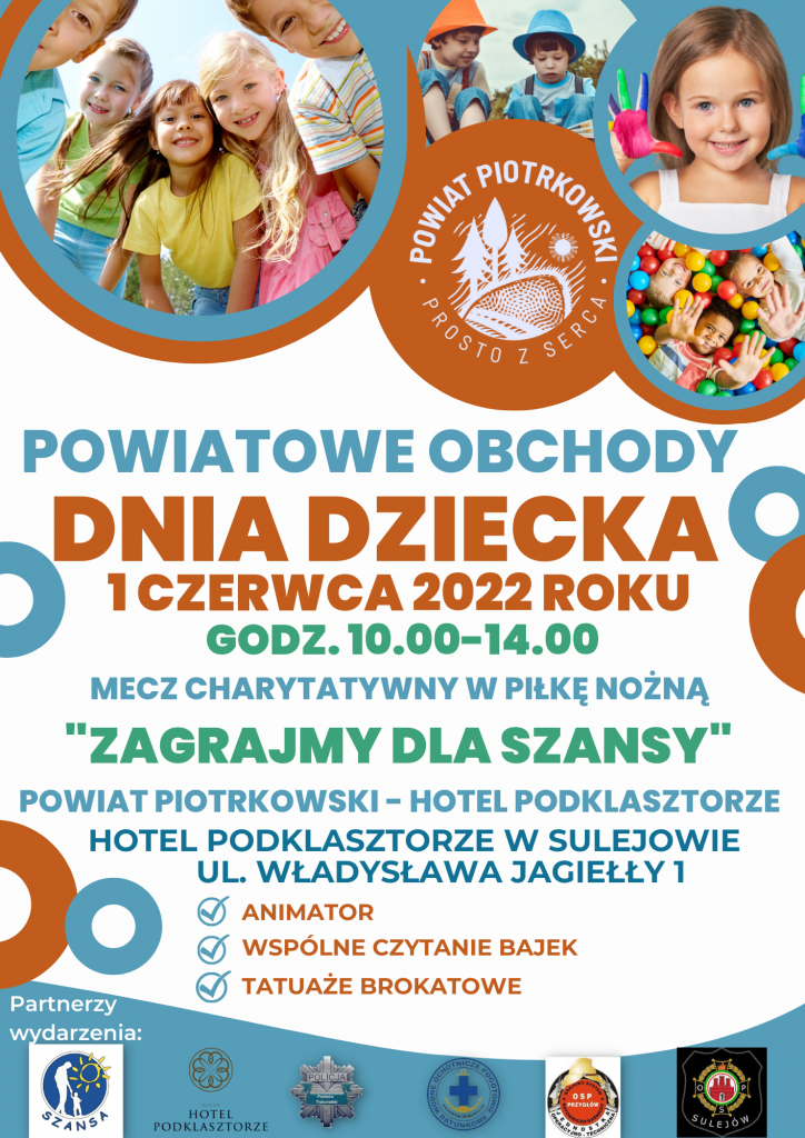 POWIATOWE OBCHODY DNIA DZIECKA - 1 czerwca 2022 roku w godz. 10.00-14.00. Mecz charytatywny w piłkę nożną "Zagrajmy dla Szansy" Powiat Piotrkowski - Hotel Podklasztorze, Hotel Podklasztorze w Sulejowie, ul. Władysława Jagiełły 1. Animator, wspólne czytanie bajek, tatuaże brokatowe. Partnerzy wydarzenia: Stowarzyszenie Szansa Centrum Edukacyjno – Rehabilitacyjne, HOTEL PODKLASZTORZE W SULEJOWIE, Komenda Miejska Policji w Piotrkowie Trybunalskim, Rejonowe Wodne Ochotnicze Pogotowie Ratunkowe w Piotrkowie Trybunalskim, OSP w Przygłowie, OSP w Sulejowie