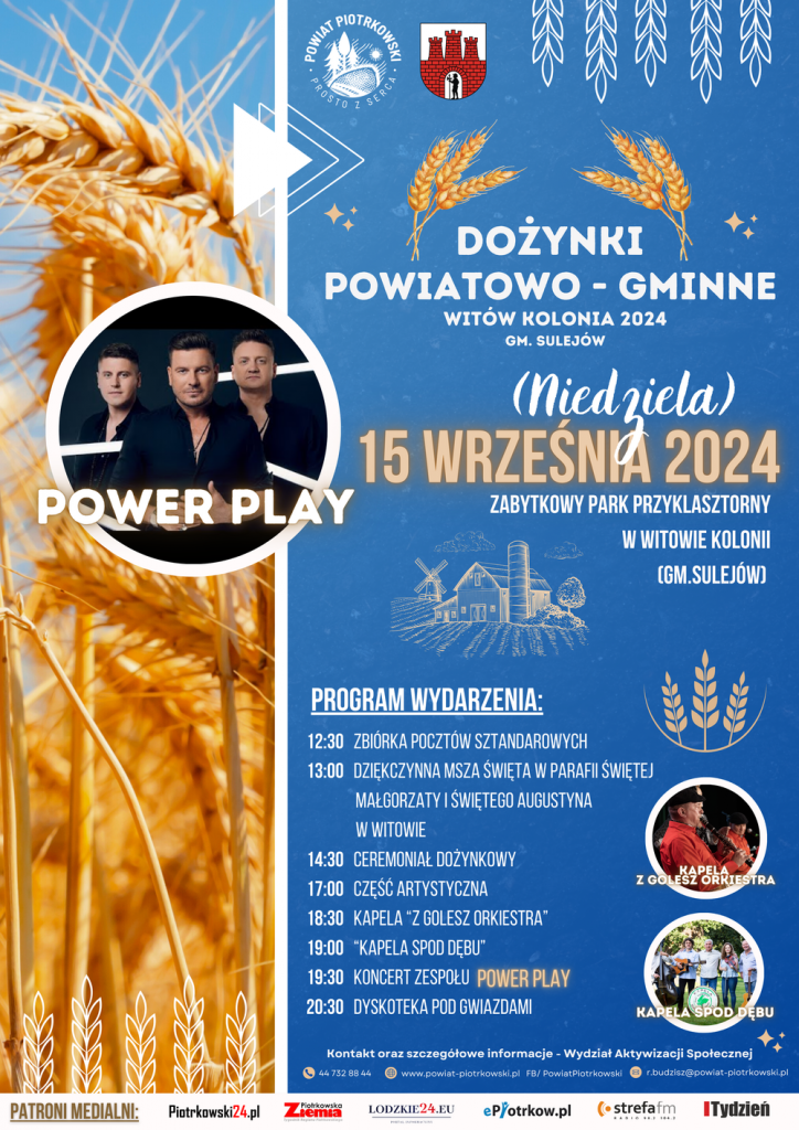 PROGRAM WYDARZENIA: 12:30 ZBIÓRKA POCZTÓW SZT SZTANDAROWYCH 13:00 DZIĘKCZYNNA MSZA ŚWIĘTA PARAFII ŚWIĘTEJ MAŁGORZATYI ŚWIĘTEGO AUGUSTYNA WWITOWIE 14:30 CEREMONIAŁ CEREMONIAŁDOŻYNKOWY DOŻYNKOWY 17:00 CZĘŚCARTYSTYCZNA 18:30 KAPELA "Z GOLESZ ORKIESTRA" 19:00 "KAPELA SPOD DĘBU" 19:30 KONCERT ZESPOŁU POWER PLAY 20:30 DYSKOTEKA POD GWIAZDAMI ZGOLESZORKIESTRA