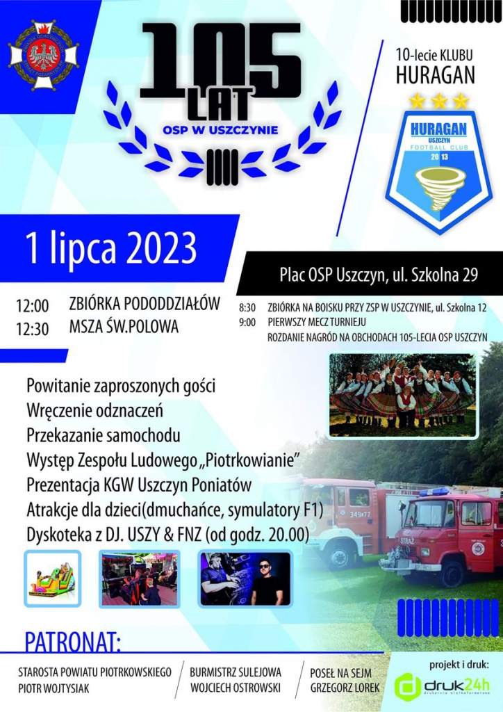 Duży plakat z błękitno białym tłem. U góry duży napis „,105 lat OSP w Uszczynie". Po prawo napis: ,,10-lecie Klubu Huragan" poniżej logo Huragan Uszczyn Football Club. Poniżej data i miejsce wydarzenia: 1 lipca 2023, Plac OSP Uszczyn, ul. Szkolna 29. Po lewej i prawej stronie znajdują się godziny wraz z opisem planu wydarzeń: 12:00 zbiórka pododdziałów, 12:30 Msza Święta Polowa, 8:30 zbiórka na boisku przy ZSP w Uszczynie, ul. Szkolna 12, 9:00 Pierwszy mecz turnieju, rozdanie nagród na obchodach 105-lecia OSP Uszczyn. Poniżej kolejne plany wydarzenia: powitanie zaproszonych gości, wręczenie odznaczeń, przekazanie samochodu, występ zespołu ludowego ,,Piotrkowianie", prezentacja KGW Uszczyn Poniatów, Atrakcje dla dzieci, dmuchańce, symulatory F1, Dyskoteka z DJ. USZY&FNZ od godziny 20:00. Obok zdjęcie Zespołu Ludowego ,,Piotrkowianie" oraz duże zdjęcie samochodów straży pożarnej. Poniżej trzy zdjęcia przedstawiające atrakcje wydarzenia. Na dole napis ,,PATRONAT" Starosta Powiatu Piotrkowskiego Dr Piotr Wojtysiak, Burmistrz Sulejowa Wojciech Ostrowski, Poseł na Sejm Grzegorz Lorek. Obok napis ,,projekt i druk" i logo firmy druk24h.