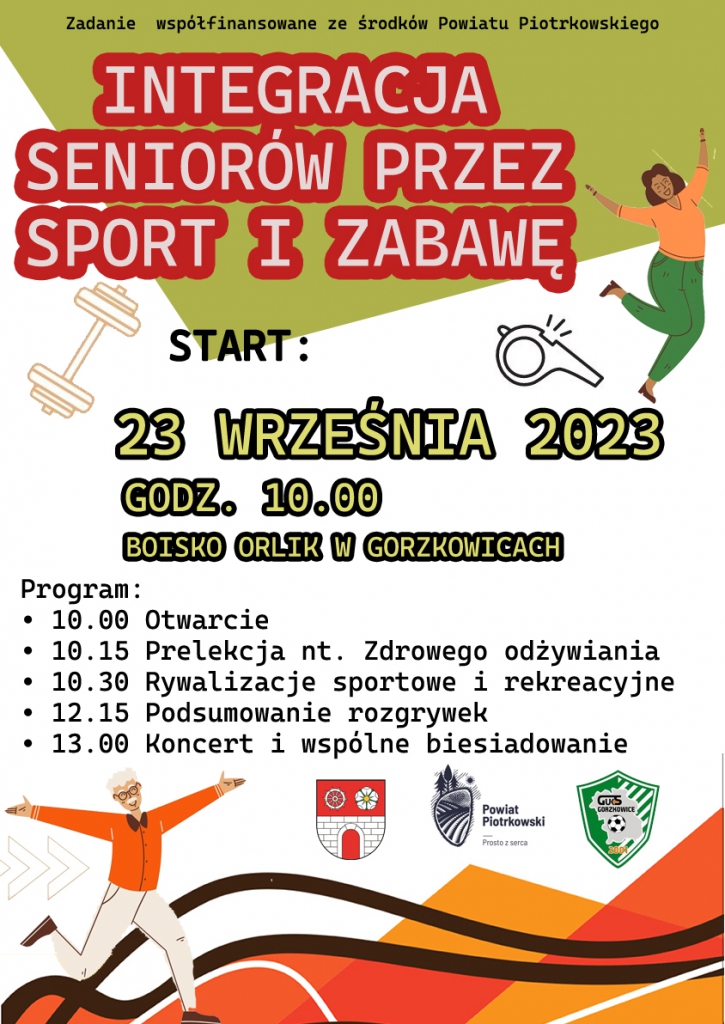 Zielono biały plakat. U góry napis „Zadanie współfinansowane ze środków Powiatu Piotrkowskiego”. Poniżej duży czerwony napis INTEGRACJA SENIORÓW PRZEZ SPORT I ZABAWĘ. 23 września 2023 rok, start godzina 10:00. Boisko Orlik w Gorzkowicach. Program: 10:00 otwarcie, 10:15 Prelekcja na temat zdrowego odżywiania, 10:30 Rywalizacje sportowe i rekreacyjne, 12:15 Podsumowanie rozgrywek, 13:00 Koncert i wspólne biesiadowanie. Poniżej herb Gminy Gorzkowice, Logo Powiat Piotrkowski Prosto z Serca, herb GUKS Gorzkowice. Zgłoszenie udziału do 17.09.2023 na: promocja@gorzkowice.pl.