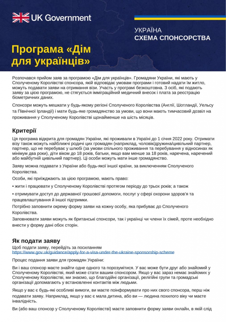 Informacje dotyczące programu pomocy obywatelom Ukrainy uciekającym przed wojną na teren Wielkiej Brytanii. Osoby chcące pomóc, mogą zarejestrować się jako sponsorzy. Następnie mogą wyznaczyć obywatela Ukrainy lub ukraińską rodzinę, która zamieszka z nimi w ich domu lub w oddzielnej nieruchomości przez co najmniej sześć miesięcy w ramach nowej ścieżki wizowej. Sponsorem może być każda osoba, niezależnie od narodowości czy statusu imigracyjnego. Jedyny warunek to posiadanie co najmniej sześciomiesięcznego pozwolenia na pozostanie w Wielkiej Brytanii). Sponsorowani obywatele Ukrainy otrzymają trzyletnie pozwolenie na pozostanie w Wielkiej Brytanii i będą mogli w tym okresie pracować, ubiegać się o zasiłki i korzystać z wszystkich usług publicznych. Po znalezieniu się wzajemnie sponsora i osoby potrzebującej, obywatel Ukrainy bądź sponsor powinien wypełnić formularz online o nadanie wizy. Informacja określa także wskazówki dotyczące podróży do Wielkiej Brytanii oraz czynności, które należy wykonać po dotarciu na miejsce. Należy doprecyzować wybór odpowiedniego środka transportu ze swoim sponsorem, istotnym jest brak obowiązku udania się do Biura wizowego po dotarciu na miejsce.