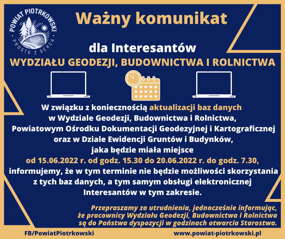 Ważny komunikat dla Interesantów WYDZIAŁU GEODEZJI, BUDOWNICTWA I ROLNICTWA W związku z koniecznością aktualizacji baz danych w Wydziale Geodezji, Budownictwa i Rolnictwa, Powiatowym Ośrodku Dokumentacji Geodezyjnej i Kartograficznej oraz w Dziale Ewidencji Gruntów i Budynków, jaka będzie miała miejsce od 15.06.2022 r. od godz. 15.30 do 20.06.2022 r. do godz. 7.30, informujemy, że w tym terminie nie będzie możliwości skorzystania z tych baz danych, a tym samym obsługi elektronicznej Interesantów w tym zakresie. Przepraszamy za utrudnienia, jednocześnie informując, że pracownicy Wydziału Geodezji, Budownictwa i Rolnictwa są do Państwa dyspozycji w godzinach otwarcia Starostwa.