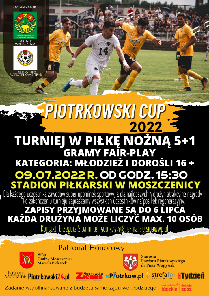 Organizator Powiatowe Zrzeszenie LZS w Piotrkowie Trybunalskim Partner wydarzenia Łódzki Związek Piłki Nożnej Delegatura w Piotrkowie Trybunalskim Piotrkowski CUP 2022 turniej w piłkę nożną 5+1 gramy fair-play Kategoria: młodzież i dorośli 16 + 09.07.2022 r. od godz. 15:30 Stadion Piłkarski w Moszczenicy Dla każdego uczestnika zawodów super upominek sportowy, a dla najlepszych 4 drużyn atrakcyjne nagrody ! Po zakończeniu turnieju zapraszamy wszystkich uczestników na posiłek regeneracyjny. zapisy przyjmowane są do 6 lipca każda drużyna może liczyć max. 10 osób Kontakt: Grzegorz Sipa nr tel. 500 373 498, e-mail: g.sipa@wp.pl Patronat Honorowy Wójt Gminy Moszczenica Marceli Piekarek Starosta Powiatu Piotrkowskiego dr Piotr Wojtysiak