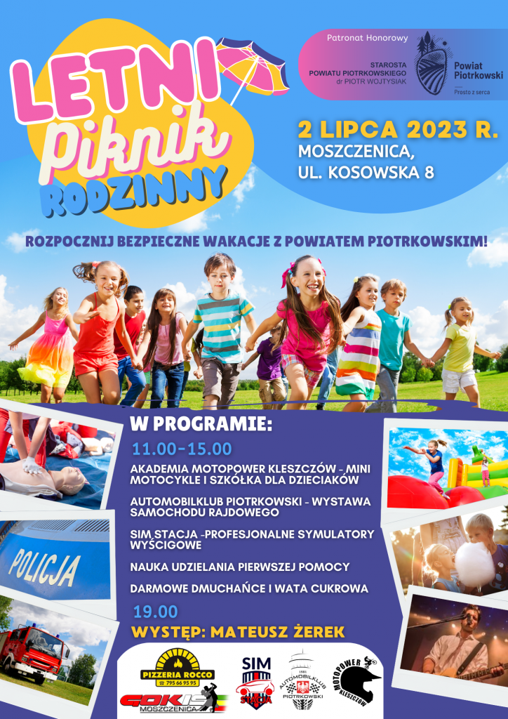  Letni Piknik rodzinny Patronat Honorowy Starosta Powiatu Piotrkowskiego dr Piotr Wojtysiak  Logo Powiat Piotrkowski Prosto z serca Zdjęcie Dzieci biegną 2 Lipca 2023 rok, ul. Kosowska 8, Moszczenica Rozpocznij bezpieczne wakacje z Powiatem Piotrkowskim! W programie: 11.00-15.00 Akademia Motopower Kleszczów - mini motocykle i szkółka dla dzieciaków  Automobilklub Piotrkowski - wystawa samochodu rajdowego  Sim Stacja -profesjonalne symulatory wyścigowe  Nauka udzielania pierwszej pomocy  Darmowe dmuchańce i wata cukrowa 19.00 występ: mateusz żerek Zdjęcie wozu strażackiego, zdjęcie napis Policja, zdjęcie dmuchanego placu zabaw, zdjęcie dzieci jedzących watę cukrową, zdjęcie manekina i udzielania pierwszej pomocy, zdjęcie Mateusza Żerka  Logo: GOKiS Moszczenica, Pizzeria Rocco, Sim Stacja, Automobilklub Piotrków, Akademia Motopower Kleszczów 