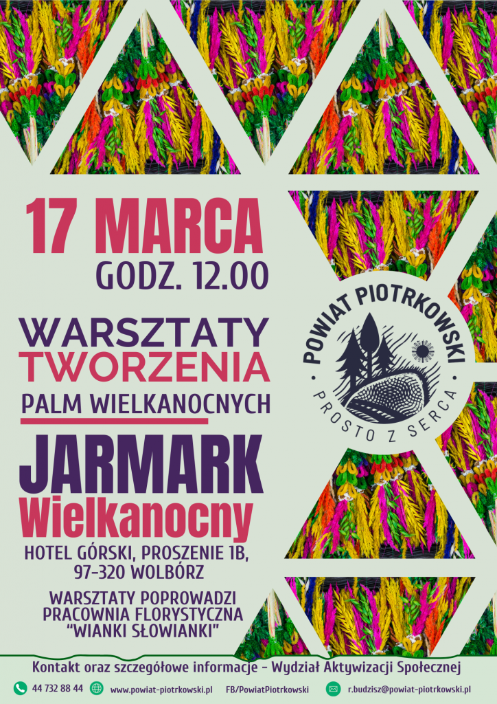  17 marca 2024 roku, godzina 12.00 Warsztaty tworzenia palm wielkanocnych Jarmark Wielkanocny Hotel Górski, Proszenie 1B, 97-320 Wolbórz Warsztaty poprowadzi Pracownia Florystyczna "Wianki Słowianki"   Logo Powiat Piotrkowski Prosto z Serca Zdjęcia Palm Wiekanocnych Kontakt oraz szczegółowe informacje, Wydział Aktywizacji Społecznej 44 732 88 44, www.powiat-piotrkowski.pl, FB/PowiatPiotrkowsk,i r.budzisz@powiat-piotrkowski.pl   