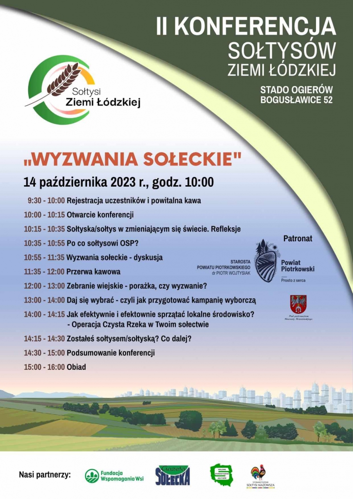 II KONFERENCJA SOŁTYSÓW ZIEMI ŁÓDZKIEJ STADO OGIERÓW BOGUSŁAWICE 52 LOGO SOŁTYSI ZIEMI ŁÓDZKIEJ ,,WYZWANIA SOŁECKIE”  14 października  2023 r., godz. 10;00 9;30 – 10;00 Rejestracja uczestników i powitalna kawa 10;00- 10;15 Otwarcie konferencji 10;15- 10;35 Sołtyska/Sołtys w zmieniającym się świecie. Refleksje 10;35- 10;55 Po co sołtysowi OSP ? 10;55- 11;35 Wyzwania sołeckie – dyskusja 11;35- 12;00 Przerwa kawowa 12;00- 13;00 Zebrania wiejskie – porażka czy wyzwanie? 13;00- 14;00 Daj się wybrać – czyli jak przygotować kampanię wyborczą 14;00- 14;15 Jak efektywnie i efektownie sprzątać lokalne środowisko? - Operacja Czysta Rzeka w Twoim sołectwie 14;15- 14;30 Zostałeś sołtysem/sołtyską? Co dalej? 14;30- 15;00 Podsumowanie konferencji 15;00- 16;00 Obiad  PATRONAT STAROSTA POWIATU PIOTRKOWSKIEGO dr PIOTR WOJTYSIAK,POWIAT PIOTRKOWSKI ..PROSTO Z SERCA NASI PARTNERZY; Fundacja Wspomagania Wsi, Gazeta Sołecka, Sołtysi Mazowsza