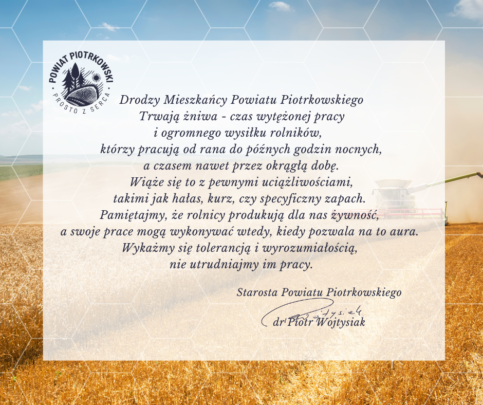 Drodzy Mieszkańcy Powiatu Piotrkowskiego  Trwają żniwa - czas wytężonej pracy i ogromnego wysiłku rolników,   którzy pracują od rana do późnych godzin nocnych,  a czasem nawet przez okrągłą dobę.  Wiąże się to z pewnymi uciążliwościami, takimi jak hałas,  kurz, czy specyficzny zapach.  Pamiętajmy, że rolnicy produkują dla nas żywność,  a swoje prace mogą wykonywać wtedy, kiedy pozwala na to aura.  Wykażmy się tolerancją i wyrozumiałością,  nie utrudniajmy im pracy.  Starosta Powiatu Piotrkowskiego  dr Piotr Wojtysiak