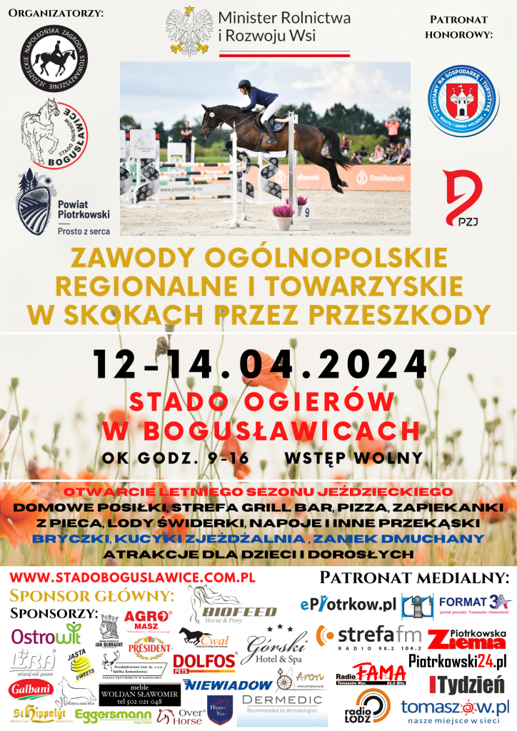 Na górze pośrodku napis: Minister Rolnictwa Rozwoju i Wsi Główny napis: ZAWODY OGÓLNOPOLSKIE REGIONALNE I TOWARZYSKIE W SKOKACH PRZEZ PRZESZKODY Organizatorzy: Logo: Stowarzyszenie Jeździeckie Napoleońska Zagroda, Logo: Stado Ogierów Bogusławice, Logo: Powiat Piotrkowski Prosto z Serca. Patronat Honorowy: Logo: Stawiamy na Gospodarkę i Turystykę - Miasto i Gmina Wolbórz, Logo: PZJ. Data i miejsce wydarzenia: 12.04.2024 - 14.04.2024 r. STADO OGIERÓW W BOGUSŁAWICACH Godzina: 9:00 - 16:00 WSTĘP WOLNY OTWARCIE LETNIEGO SEZONU JEŹDZIECKIEGO, DOMOWE POSIŁKI, STREFA GRILL BAR, PIZZA, ZAPIEKANKI Z PIECA, LODY ŚWIDERKI, NAPOJE I INNE PRZEKĄSKI, BRYCZKI, KUCYKI, ZJEŻDŻALNIA, ZAMEK DMUCHANY, ATRAKCJE DLA DZIECI I DOROSŁYCH Poniżej wszyscy sponsorzy oraz patronaci medialni wydarzenia.